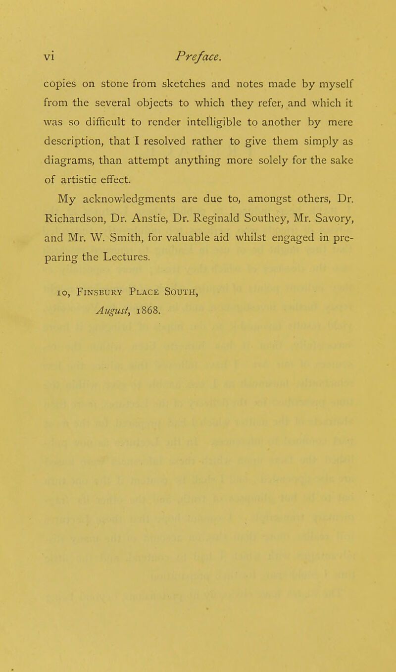 copies on stone from sketches and notes made by myself from the several objects to which they refer, and which it was so difficult to render intelligible to another by mere description, that I resolved rather to give them simply as diagrams, than attempt anything more solely for the sake of artistic effect. My acknowledgments are due to, amongst others, Dr. Richardson, Dr. Anstie, Dr. Reginald Southey, Mr. Savory, and Mr. W. Smith, for valuable aid whilst engaged in pre- paring the Lectures. 10, Finsbury Place South, August, 1868.