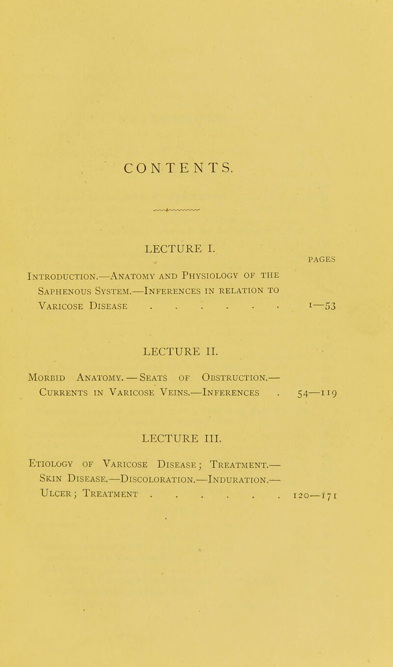 CONTENTS. LECTURE I. PAGES Introduction.—Anatomy and Physiology of the Saphenous System.—Inferences in relation to Varicose Disease i—53 LECTURE II. Morbid Anatomy.—Seats of Obstruction.— Currents in Varicose Veins.—Inferences . 54—119 LECTURE III. Etiology of Varicose Disease; Treatment.— Skin Disease.—Discoloration.—Induration.— Ulcer; Treatment 120—171