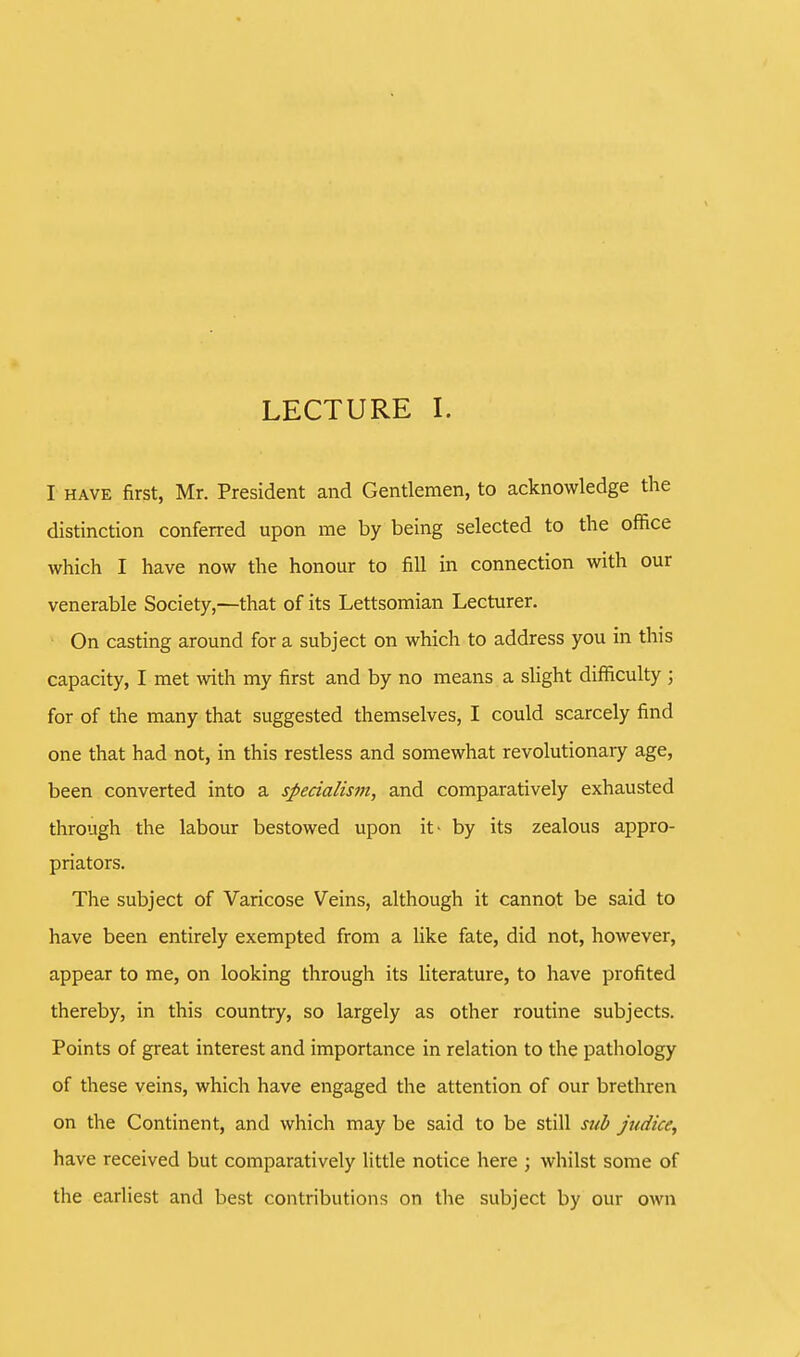 LECTURE I. I have first, Mr. President and Gentlemen, to acknowledge the distinction conferred upon me by being selected to the office which I have now the honour to fill in connection with our venerable Society,—that of its Lettsomian Lecturer. On casting around for a subject on which to address you in this capacity, I met with my first and by no means a slight difficulty ; for of the many that suggested themselves, I could scarcely find one that had not, in this restless and somewhat revolutionary age, been converted into a specialism, and comparatively exhausted through the labour bestowed upon it* by its zealous appro- priators. The subject of Varicose Veins, although it cannot be said to have been entirely exempted from a like fate, did not, however, appear to me, on looking through its literature, to have profited thereby, in this country, so largely as other routine subjects. Points of great interest and importance in relation to the pathology of these veins, which have engaged the attention of our brethren on the Continent, and which may be said to be still sub judice, have received but comparatively little notice here ; whilst some of the earliest and best contributions on the subject by our own