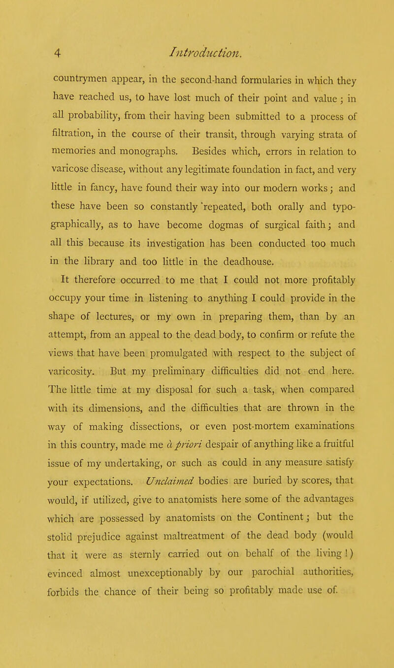 countrymen appear, in the second-hand formularies in which they have reached us, to have lost much of their point and value; in all probability, from their having been submitted to a process of filtration, in the course of their transit, through varying strata of memories and monographs. Besides which, errors in relation to varicose disease, without any legitimate foundation in fact, and very little in fancy, have found their way into our modern works; and these have been so constantly repeated, both orally and typo- graphically, as to have become dogmas of surgical faith; and all this because its investigation has been conducted too much in the library and too little in the deadhouse. It therefore occurred to me that I could not more profitably occupy your time in listening to anything I could provide in the shape of lectures, or my own in preparing them, than by an attempt, from an appeal to the dead body, to confirm or refute the views that have been promulgated with respect to the subject of varicosity. But my preliminary difficulties did not end here. The little time at my disposal for such a task, when compared with its dimensions, and the difficulties that are thrown in the way of making dissections, or even post-mortem examinations in this country, made me a priori despair of anything like a fruitful issue of my undertaking, or such as could in any measure satisfy your expectations. Unclaimed bodies are buried by scores, that would, if utilized, give to anatomists here some of the advantages which are possessed by anatomists on the Continent; but the stolid prejudice against maltreatment of the dead body (would that it were as sternly carried out on behalf of the living !) evinced almost unexceptionably by our parochial authorities, forbids the chance of their being so profitably made use of.