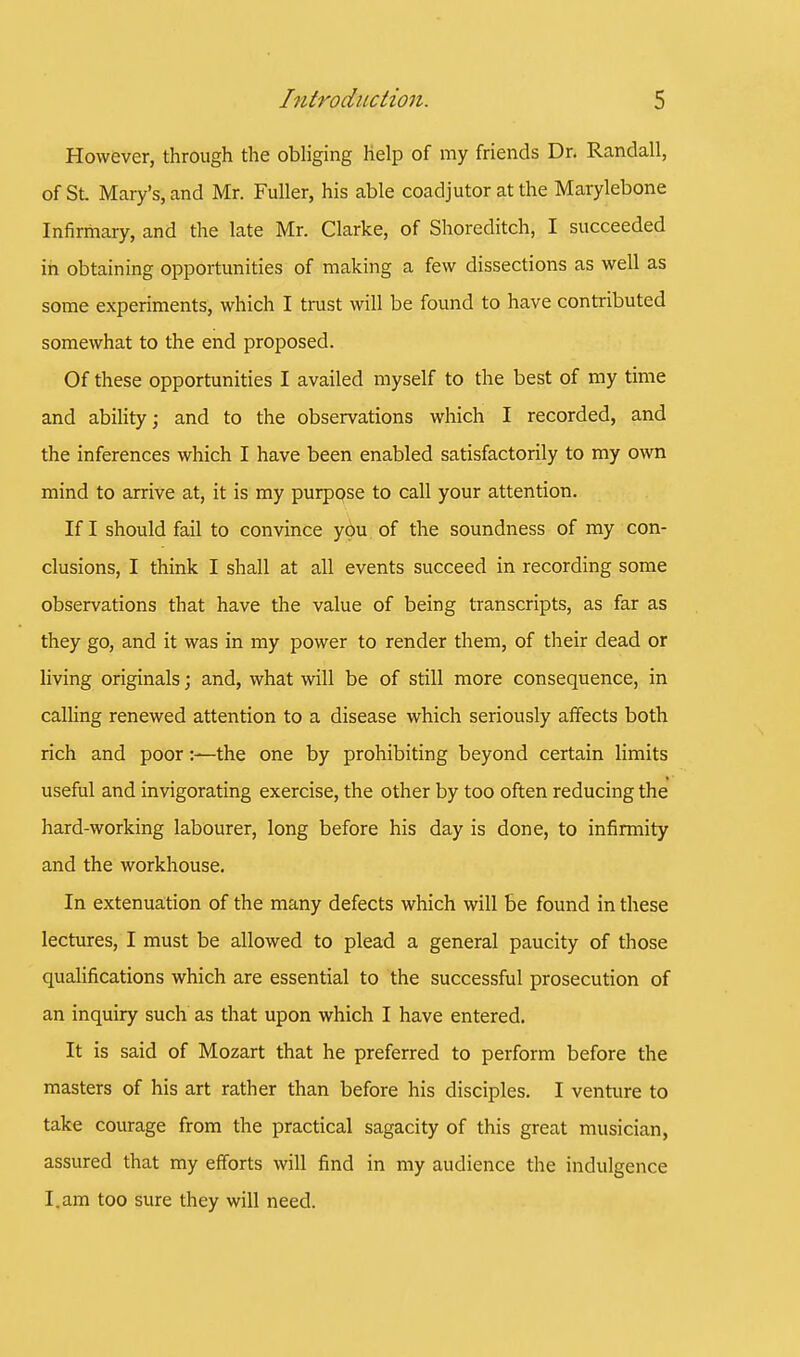 However, through the obliging help of my friends Dr. Randall, of St. Mary's, and Mr. Fuller, his able coadjutor at the Marylebone Infirmary, and the late Mr. Clarke, of Shoreditch, I succeeded in obtaining opportunities of making a few dissections as well as some experiments, which I trust will be found to have contributed somewhat to the end proposed. Of these opportunities I availed myself to the best of my time and ability; and to the observations which I recorded, and the inferences which I have been enabled satisfactorily to my own mind to arrive at, it is my purpose to call your attention. If I should fail to convince you of the soundness of my con- clusions, I think I shall at all events succeed in recording some observations that have the value of being transcripts, as far as they go, and it was in my power to render them, of their dead or living originals; and, what will be of still more consequence, in calling renewed attention to a disease which seriously affects both rich and poorthe one by prohibiting beyond certain limits useful and invigorating exercise, the other by too often reducing the hard-working labourer, long before his day is done, to infirmity and the workhouse. In extenuation of the many defects which will be found in these lectures, I must be allowed to plead a general paucity of those qualifications which are essential to the successful prosecution of an inquiry such as that upon which I have entered. It is said of Mozart that he preferred to perform before the masters of his art rather than before his disciples. I venture to take courage from the practical sagacity of this great musician, assured that my efforts will find in my audience the indulgence I.am too sure they will need.