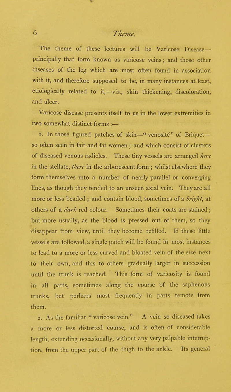 The theme of these lectures will be Varicose Disease— principally that form known as varicose veins; and those other diseases of the leg which are most often found in association with it, and therefore supposed to be, in many instances at least, etiologically related to it,—viz., skin thickening, discoloration, and ulcer. Varicose disease presents itself to us in the lower extremities in two somewhat distinct forms :— 1. In those figured patches of skin—venosite of Briquet— so often seen in fair and fat women; and which consist of clusters of diseased venous radicles. These tiny vessels are arranged here in the stellate, there in the arborescent form; whilst elsewhere they form themselves into a number of nearly parallel or converging lines, as though they tended to an unseen axial vein. They are all more or less beaded ; and contain blood, sometimes of a bright, at others of a dark red colour. Sometimes their coats are stained; but more usually, as the blood is pressed out of them, so they disappear from view, until they become refilled. If these little vessels are followed, a single patch will be found in most instances to lead to a more or less curved and bloated vein of the size next to their own, and this to others gradually larger in succession until the trunk is reached. This form of varicosity is found in all parts, sometimes along the course of the saphenous trunks, but perhaps most frequently in parts remote from them. 2. As the familiar  varicose vein. A vein so diseased takes a more or less distorted course, and is often of considerable length, extending occasionally, without any very palpable interrup- tion, from the upper part of the thigh to the ankle. Its general