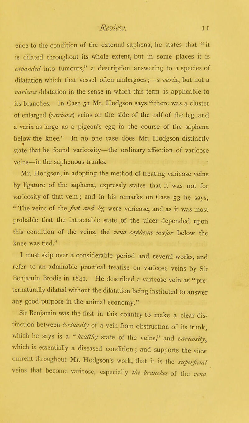 ence to the condition of the external saphena, he states that  it is dilated throughout its whole extent, but in some places it is expanded into tumours, a description answering to a species of dilatation which that vessel often undergoes ;—a varix, but not a varicose dilatation in the sense in which this term is applicable to its branches. In Case 51 Mr. Hodgson says, there was a cluster of enlarged (varicose) veins on the side of the calf of the leg, and a varix as large as a pigeon's egg in the course of the saphena below the knee. In no one case does Mr. Hodgson distinctly state that he found varicosity—the ordinary affection of varicose veins—in the saphenous trunks. Mr. Hodgson, in adopting the method of treating varicose veins by ligature of the saphena, expressly states that it was not for varicosity of that vein; and in his remarks on Case 53 he says, The veins of the foot and leg were varicose, and as it was most probable that the intractable state of the ulcer depended upon this condition of the veins, the vena saphena major below the knee was tied. I must skip over a considerable period and several works, and refer to an admirable practical treatise on varicose veins by Sir Benjamin Brodie in 1841. He described a varicose vein as pre- ternaturally dilated without the dilatation being instituted to answer any good purpose in the animal economy. Sir Benjamin was the first in this country to make a clear dis- tinction between tortuosity of a vein from obstruction of its trunk, which he says is a healthy state of the veins, and varicosity, which is essentially a diseased condition; and supports the view current throughout Mr. Hodgson's work, that it is the superficial veins that become varicose, especially the branches of the vena