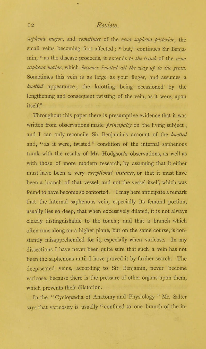 saphena major, and sometimes of the vena saphcna posterior, the small veins becoming first affected j  but, continues Sir Benja- min,  as the disease proceeds, it extends to the trunk of the vena saphena major, which becomes knotted all the -way up to the groin. Sometimes this vein is as large as your finger, and assumes a knotted appearance; the knotting being occasioned by the lengthening and consequent twisting of the vein, as it were, upon itself. Throughout this paper there is presumptive evidence that it was written from observations made principally on the living subject; and I can only reconcile Sir Benjamin's account of the knotted and,  as it were, twisted  condition of the internal saphenous trunk with the results of Mr. Hodgson's observations, as well as with those of more modern research, by assuming that it either must have been a very exceptional instance, or that it must have been a branch of that vessel, and not the vessel itself, which was found to have become so contorted. I may here anticipate a remark that the internal saphenous vein, especially its femoral portion, usually lies so deep, that when excessively dilated, it is not always clearly distinguishable to the touch; and that a branch which often runs along on a higher plane, but on the same course, is con- stantly misapprehended for it, especially when varicose. In my dissections I have never been quite sure that such a vein has not been the saphenous until I have proved it by further search. The deep-seated veins, according to Sir Benjamin, never become varicose, because there is the pressure of other organs upon them, which prevents their dilatation. In the Cyclopaedia of Anatomy and Physiology  Mr. Salter says that varicosity is usually  confined to one branch of the in-