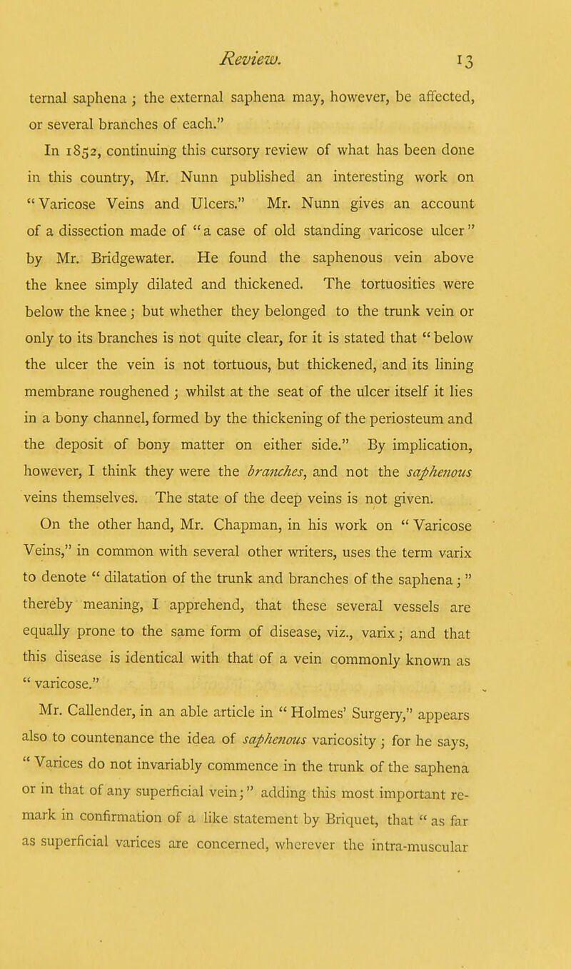 temal saphena; the external saphena may, however, be affected, or several branches of each. In 1852, continuing this cursory review of what has been done in this country, Mr. Nunn published an interesting work on Varicose Veins and Ulcers. Mr. Nunn gives an account of a dissection made of  a case of old standing varicose ulcer  by Mr. Bridgewater. He found the saphenous vein above the knee simply dilated and thickened. The tortuosities were below the knee; but whether they belonged to the trunk vein or only to its branches is not quite clear, for it is stated that  below the ulcer the vein is not tortuous, but thickened, and its lining membrane roughened ; whilst at the seat of the ulcer itself it lies in a bony channel, formed by the thickening of the periosteum and the deposit of bony matter on either side. By implication, however, I think they were the branches, and not the saphenous veins themselves. The state of the deep veins is not given. On the other hand, Mr. Chapman, in his work on  Varicose Veins, in common with several other writers, uses the term varix to denote  dilatation of the trunk and branches of the saphena;  thereby meaning, I apprehend, that these several vessels are equally prone to the same form of disease, viz., varix; and that this disease is identical with that of a vein commonly known as  varicose. Mr. Callender, in an able article in  Holmes' Surgery, appears also to countenance the idea of saphenous varicosity ; for he says,  Varices do not invariably commence in the trunk of the saphena or in that of any superficial vein j  adding this most important re- mark in confirmation of a like statement by Briquet, that  as far as superficial varices are concerned, wherever the intra-muscular