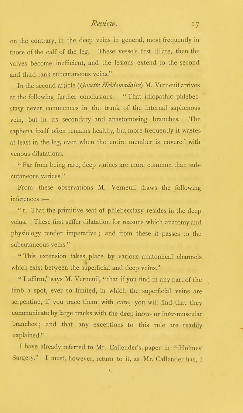 on the contrary, in the deep veins in general, most frequently in those of the calf of the leg. These vessels first dilate, then the valves become inefficient, and the lesions extend to the second and third rank subcutaneous veins. In the second article (Gazette Hebdomadaire) M. Verneuil arrives at the following further conclusions.  That idiopathic phlebec- stasy never commences in the trunk of the internal saphenous vein, but in its secondary and anastomosing branches. The saphena itself often remains healthy, but more frequently it wastes at least in the leg, even when the entire member is covered with venous dilatations.  Far from being rare, deep varices are more common than sub- cutaneous varices. From these observations M. Verneuil draws the following- inferences :—  1. That the primitive seat of phlebecstasy resides in the deep veins. These first suffer dilatation for reasons which anatomy and physiology render imperative; and from these it passes to the subcutaneous veins. This extension takes place by various anatomical channels \ which exist between the superficial and deep veins.  I affirm, says M. Verneuil,  that if you find in any part of the limb a spot, ever so limited, in which the superficial veins are serpentine, if you trace them with care, you will find that they communicate by large tracks with the deep intra- or in&r-muscular branches j and that any exceptions to this rule are readily explained. I have already referred to Mr. Calender's paper in  Holmes' Surgery. I must, however, return to it, as Mr. Callender lias, 1 c