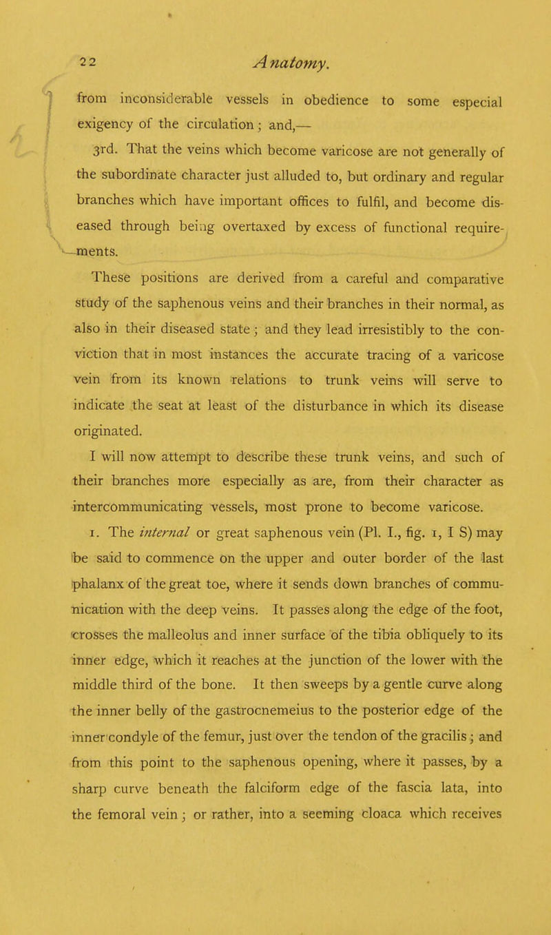 from inconsiderable vessels in obedience to some especial exigency of the circulation; and,— 3rd. That the veins which become varicose are not generally of the subordinate character just alluded to, but ordinary and regular branches which have important offices to fulfil, and become dis- eased through being overtaxed by excess of functional require- ments. These positions are derived from a careful and comparative study of the saphenous veins and their branches in their normal, as also in their diseased state 5 and they lead irresistibly to the con- viction that in most instances the accurate tracing of a varicose vein from its known relations to trunk veins will serve to indicate the seat at least of the disturbance in which its disease originated. I will now attempt to describe these trunk veins, and such of their branches more especially as are, from their character as intercommunicating vessels, most prone to become varicose. 1. The internal or great saphenous vein (PI. I., fig. 1, I S) may be said to commence on the upper and outer border of the last phalanx of the great toe, where it sends down branches of commu- nication with the deep veins. It passes along the edge of the foot, crosses the malleolus and inner surface of the tibia obliquely to its inner edge, which it reaches at the junction of the lower with the middle third of the bone. It then sweeps by a gentle curve along the inner belly of the gastrocnemeius to the posterior edge of the inner condyle of the femur, just over the tendon of the gracilis; and from this point to the saphenous opening, where it passes, by a sharp curve beneath the falciform edge of the fascia lata, into the femoral vein; or rather, into a seeming cloaca which receives