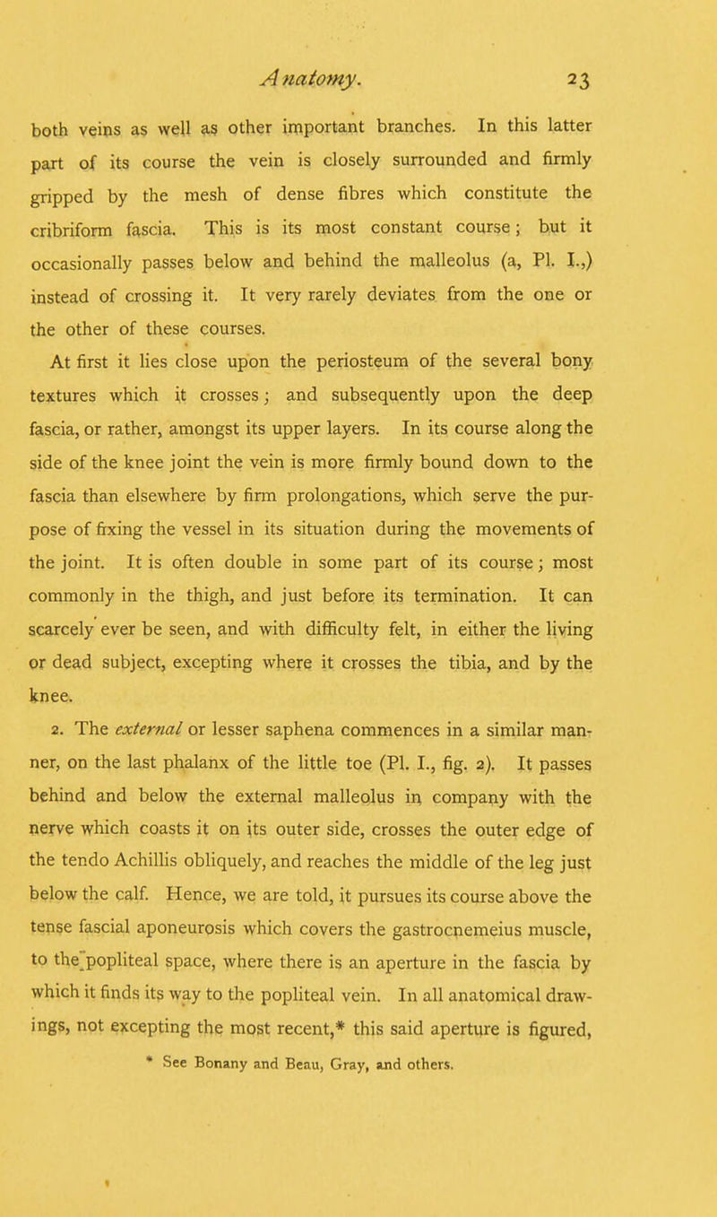 both veins as well as other important branches. In this latter part of its course the vein is closely surrounded and firmly gripped by the mesh of dense fibres which constitute the cribriform fascia. This is its most constant course; but it occasionally passes below and behind the malleolus (a, PI. I.,) instead of crossing it. It very rarely deviates from the one or the other of these courses. At first it lies close upon the periosteum of the several bony textures which it crosses; and subsequently upon the deep fascia, or rather, amongst its upper layers. In its course along the side of the knee joint the vein is more firmly bound down to the fascia than elsewhere by firm prolongations, which serve the pur- pose of fixing the vessel in its situation during the movements of the joint. It is often double in some part of its course; most commonly in the thigh, and just before its termination. It can scarcely ever be seen, and with difficulty felt, in either the living or dead subject, excepting where it crosses the tibia, and by the knee. 2. The external or lesser saphena commences in a similar man- ner, on the last phalanx of the little toe (PI. I., fig. 2). It passes behind and below the external malleolus in company with the nerve which coasts it on its outer side, crosses the outer edge of the tendo Achillis obliquely, and reaches the middle of the leg just below the calf. Hence, we are told, it pursues its course above the tense fascial aponeurosis which covers the gastrocnemeius muscle, to the popliteal space, where there is an aperture in the fascia by which it finds its way to the popliteal vein. In all anatomical draw- ings, not excepting the most recent,* this said aperture is figured, * See Bonany and Beau, Gray, and others.