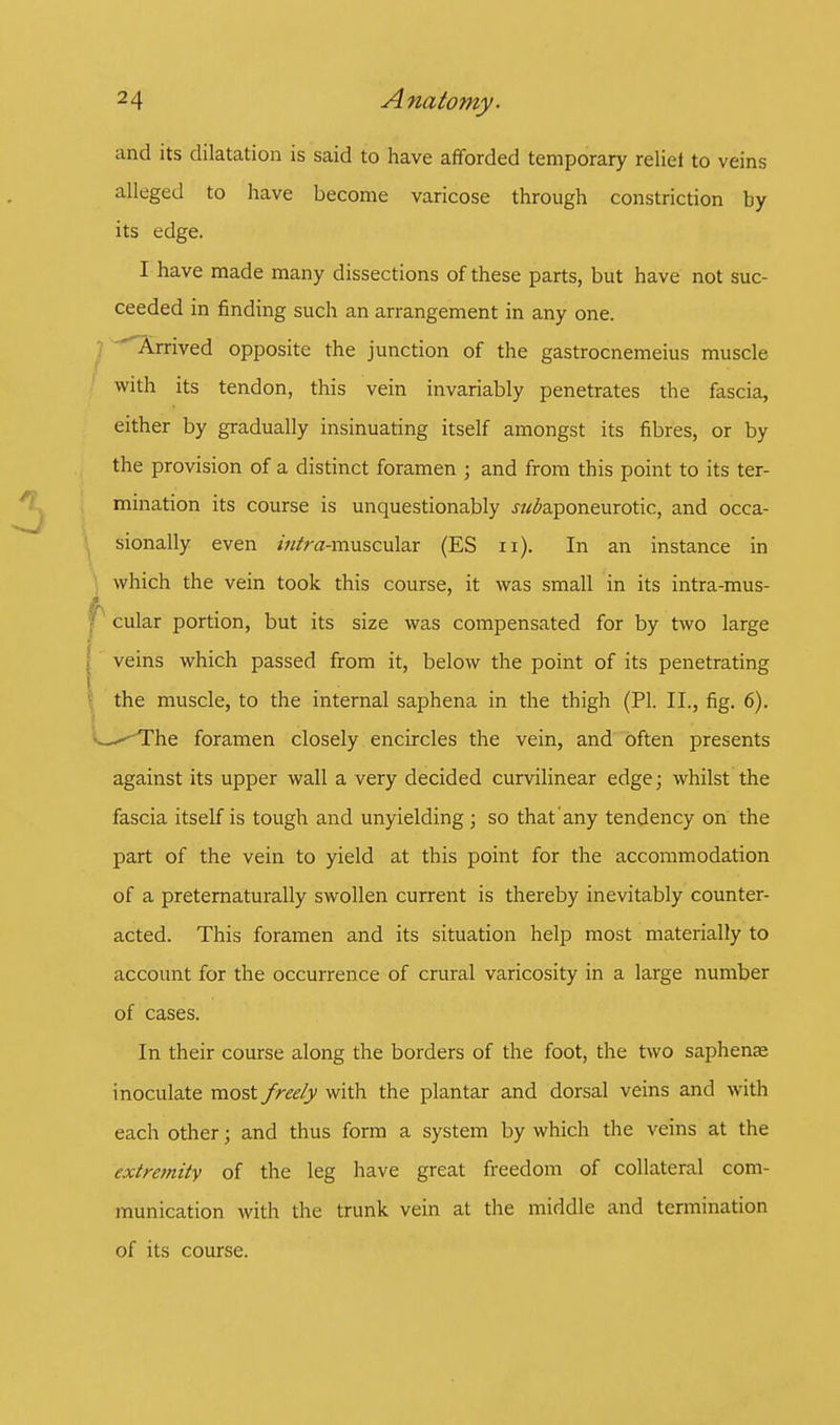and its dilatation is said to have afforded temporary relief to veins alleged to have become varicose through constriction by its edge. I have made many dissections of these parts, but have not suc- ceeded in finding such an arrangement in any one. Arrived opposite the junction of the gastrocnemeius muscle with its tendon, this vein invariably penetrates the fascia, either by gradually insinuating itself amongst its fibres, or by the provision of a distinct foramen • and from this point to its ter- mination its course is unquestionably ^aponeurotic, and occa- sionally even ////ra-muscular (ES n). In an instance in which the vein took this course, it was small in its intra-mus- ! cular portion, but its size was compensated for by two large veins which passed from it, below the point of its penetrating the muscle, to the internal saphena in the thigh (PI. II., fig. 6). <^^The foramen closely encircles the vein, and often presents against its upper wall a very decided curvilinear edge; whilst the fascia itself is tough and unyielding ; so that'any tendency on the part of the vein to yield at this point for the accommodation of a preternaturally swollen current is thereby inevitably counter- acted. This foramen and its situation help most materially to account for the occurrence of crural varicosity in a large number of cases. In their course along the borders of the foot, the two saphense inoculate most freely with the plantar and dorsal veins and with each other; and thus form a system by which the veins at the extremity of the leg have great freedom of collateral com- munication with the trunk vein at the middle and termination of its course.