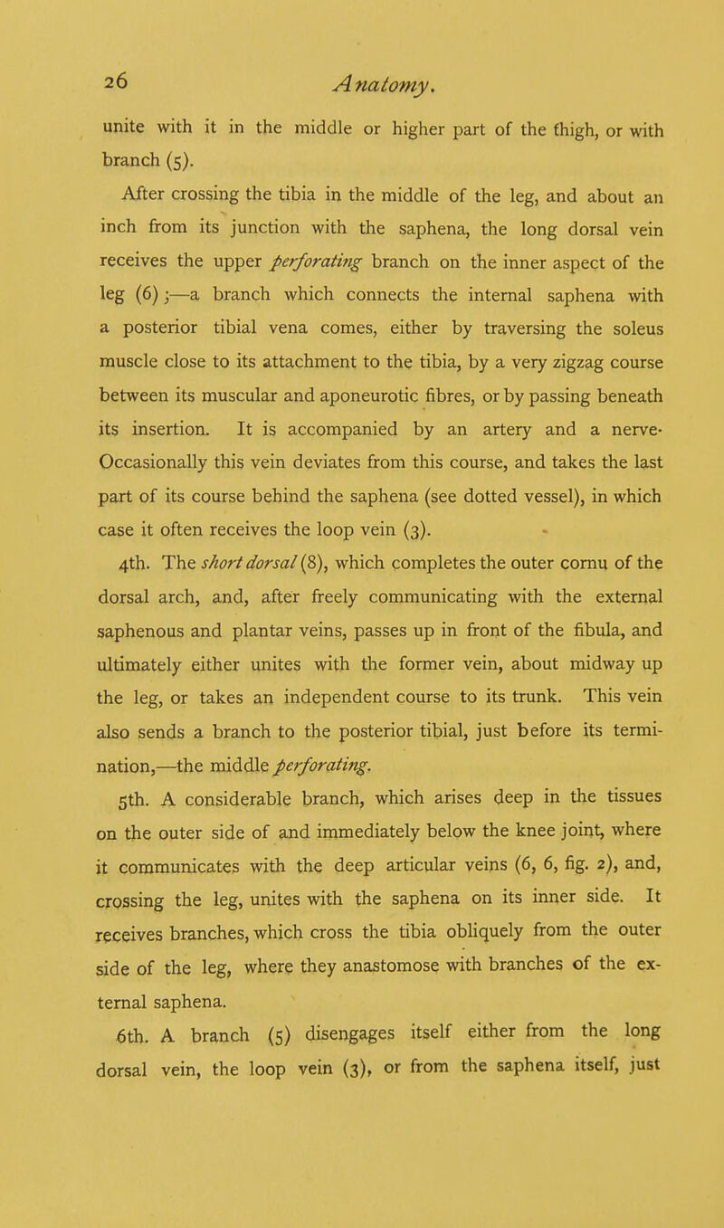 unite with it in the middle or higher part of the thigh, or with branch (5). After crossing the tibia in the middle of the leg, and about an inch from its junction with the saphena, the long dorsal vein receives the upper perforating branch on the inner aspect of the leg (6);—a branch which connects the internal saphena with a posterior tibial vena comes, either by traversing the soleus muscle close to its attachment to the tibia, by a very zigzag course between its muscular and aponeurotic fibres, or by passing beneath its insertion. It is accompanied by an artery and a nerve- Occasionally this vein deviates from this course, and takes the last part of its course behind the saphena (see dotted vessel), in which case it often receives the loop vein (3). 4th. The short dorsal (8), which completes the outer cornu of the dorsal arch, and, after freely communicating with the external saphenous and plantar veins, passes up in front of the fibula, and ultimately either unites with the former vein, about midway up the leg, or takes an independent course to its trunk. This vein also sends a branch to the posterior tibial, just before its termi- nation,—the middle perforating. 5th. A considerable branch, which arises deep in the tissues on the outer side of and immediately below the knee joint, where it communicates with the deep articular veins (6, 6, fig. 2), and, crossing the leg, unites with the saphena on its inner side. It receives branches, which cross the tibia obliquely from the outer side of the leg, where they anastomose with branches of the ex- ternal saphena. 6th. A branch (5) disengages itself either from the long dorsal vein, the loop vein (3), or from the saphena itself, just