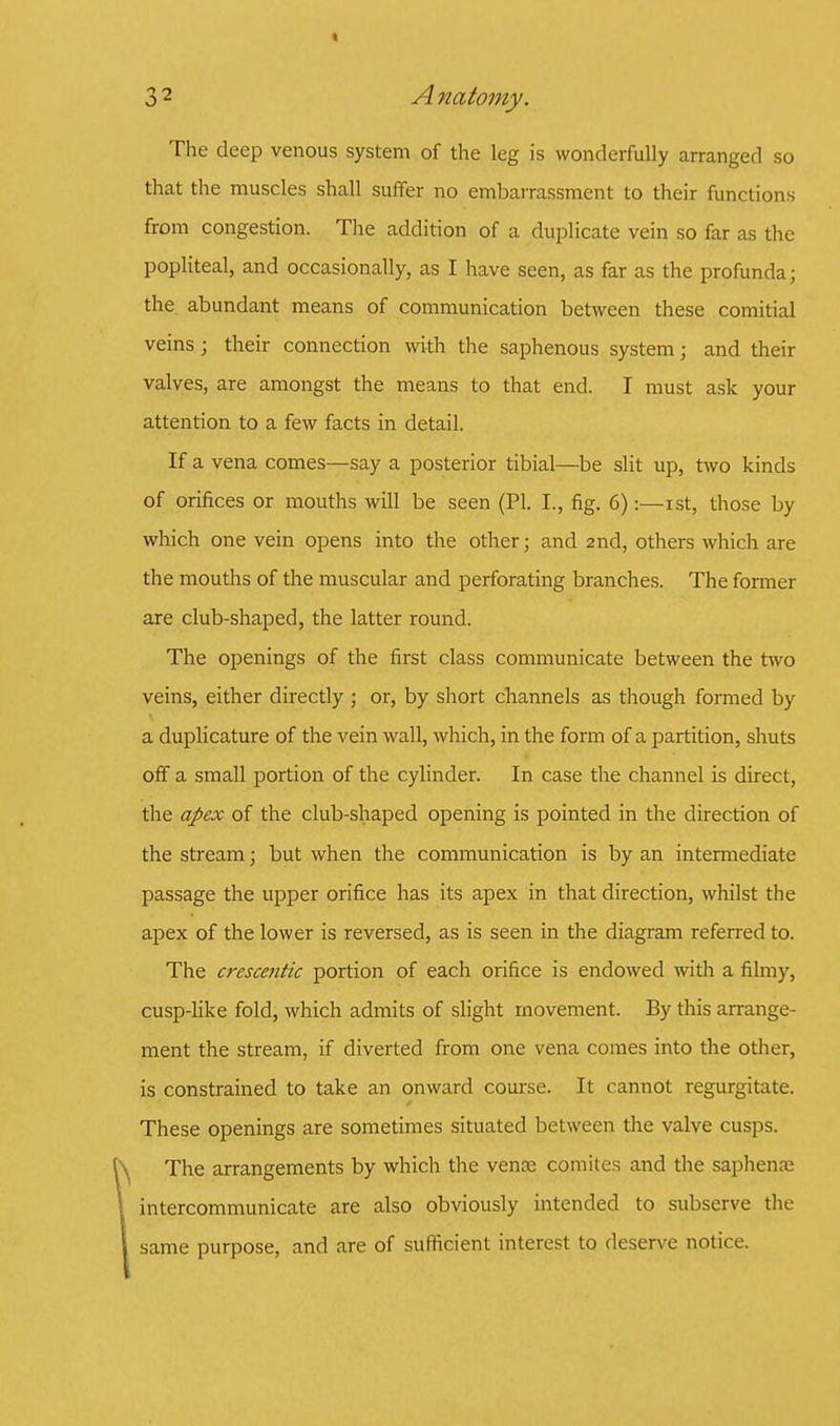 The deep venous system of the leg is wonderfully arranged so that the muscles shall suffer no embarrassment to their functions from congestion. The addition of a duplicate vein so far as the popliteal, and occasionally, as I have seen, as far as the profunda; the abundant means of communication between these comitial veins ; their connection with the saphenous system; and their valves, are amongst the means to that end. I must ask your attention to a few facts in detail. If a vena comes—say a posterior tibial—be slit up, two kinds of orifices or mouths will be seen (PI. I., fig. 6):—ist, those by which one vein opens into the other; and 2nd, others which are the mouths of the muscular and perforating branches. The former are club-shaped, the latter round. The openings of the first class communicate between the two veins, either directly ; or, by short channels as though formed by a duplicature of the vein wall, which, in the form of a partition, shuts off a small portion of the cylinder. In case the channel is direct, the apex of the club-shaped opening is pointed in the direction of the stream; but when the communication is by an intermediate passage the upper orifice has its apex in that direction, whilst the apex of the lower is reversed, as is seen in the diagram referred to. The crescentic portion of each orifice is endowed with a filmy, cusp-like fold, which admits of slight movement. By this arrange- ment the stream, if diverted from one vena comes into the other, is constrained to take an onward course. It cannot regurgitate. These openings are sometimes situated between the valve cusps. The arrangements by which the vence comites and the saphena? intercommunicate are also obviously intended to subserve the same purpose, and are of sufficient interest to deserve notice.