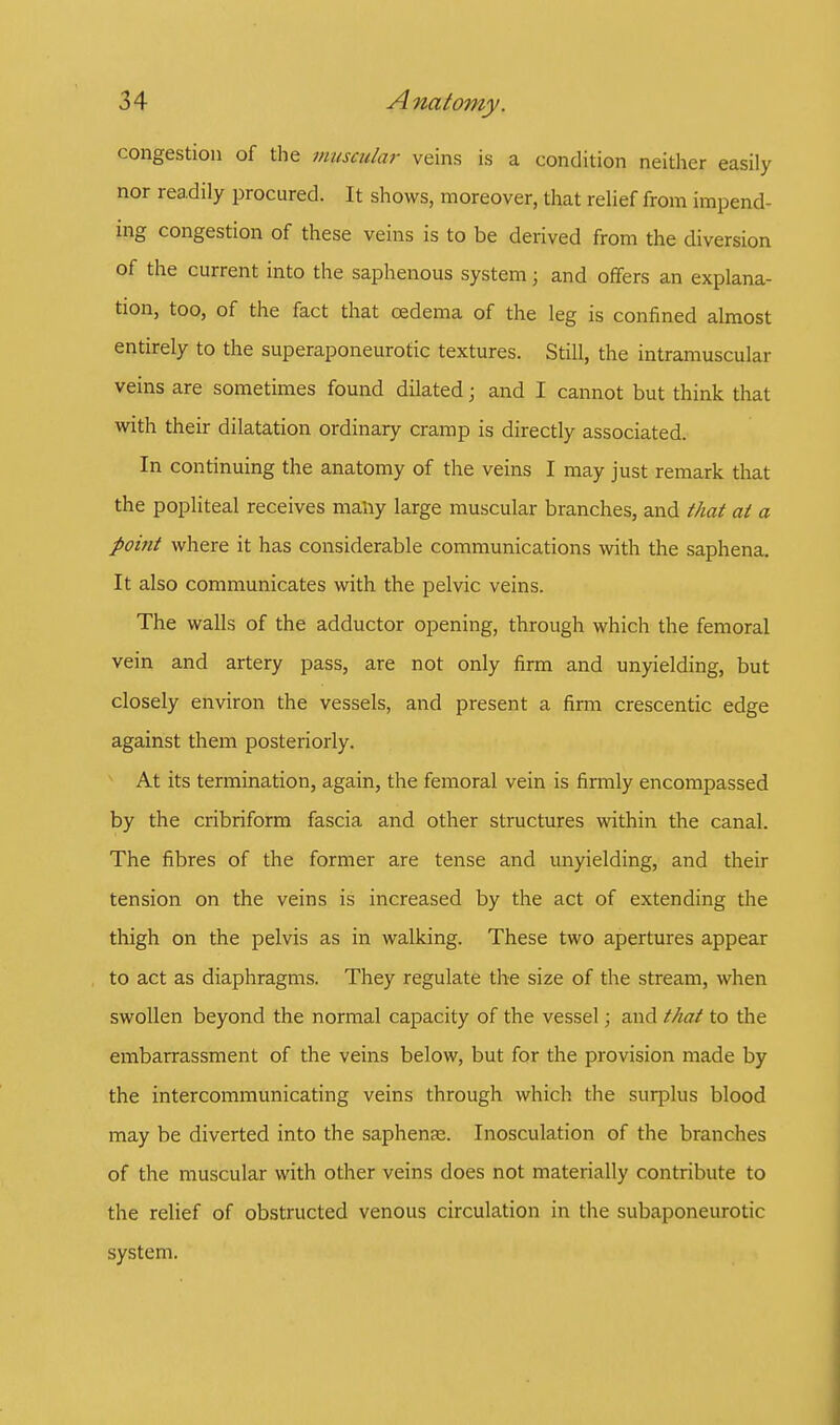 congestion of the muscular veins is a condition neither easily nor readily procured. It shows, moreover, that relief from impend ing congestion of these veins is to be derived from the diversion of the current into the saphenous system; and offers an explana- tion, too, of the fact that oedema of the leg is confined almost entirely to the superaponeurotic textures. Still, the intramuscular veins are sometimes found dilated; and I cannot but think that with their dilatation ordinary cramp is directly associated. In continuing the anatomy of the veins I may just remark that the popliteal receives many large muscular branches, and that at a point where it has considerable communications with the saphena. It also communicates with the pelvic veins. The walls of the adductor opening, through which the femoral vein and artery pass, are not only firm and unyielding, but closely environ the vessels, and present a firm crescentic edge against them posteriorly. At its termination, again, the femoral vein is firmly encompassed by the cribriform fascia and other structures within the canal. The fibres of the former are tense and unyielding, and their tension on the veins is increased by the act of extending the thigh on the pelvis as in walking. These two apertures appear to act as diaphragms. They regulate the size of the stream, when swollen beyond the normal capacity of the vessel; and that to the embarrassment of the veins below, but for the provision made by the intercommunicating veins through which the surplus blood may be diverted into the saphena;. Inosculation of the branches of the muscular with other veins does not materially contribute to the relief of obstructed venous circulation in the subaponeurotic system.