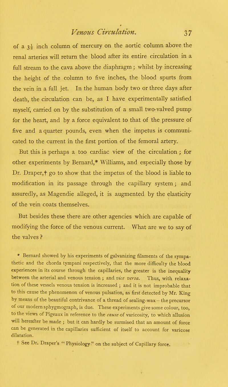 of a 3^ inch column of mercury on the aortic column above the renal arteries will return the blood after its entire circulation in a full stream to the cava above the diaphragm; whilst by increasing the height of the column to five inches, the blood spurts from the vein in a full jet. In the human body two or three days after death, the circulation can be, as I have experimentally satisfied myself, carried on by the substitution of a small two-valved pump for the heart, and by a force equivalent to that of the pressure of five and a quarter pounds, even when the impetus is communi- cated to the current in the first portion of the femoral artery. But this is perhaps a too cardiac view of the circulation ; for other experiments by Bernard,* Williams, and especially those by Dr. Draper,f go to show that the impetus of the blood is liable to modification in its passage through the capillary system; and assuredly, as Magendie alleged, it is augmented by the elasticity of the vein coats themselves. But besides these there are other agencies which are capable of modifying the force of the venous current. What are we to say of the valves ? * Bernard showed by his experiments of galvanizing filaments of the sympa- thetic and the chorda tympani respectively, that the more difficulty the blood experiences in its course through the capillaries, the greater is the inequality between the arterial and venous tension ; and vice versa. Thus, with relaxa- tion of these vessels venous tension is increased ; and it is not improbable that to this cause the phenomenon of venous pulsation, as first detected by Mr. King by means of the beautiful contrivance of a thread of sealing-wax—the precursor of our modern sphygmograph, is due. These experiments give some colour, too, to the views of Pigeaux in reference to the cause of varicosity, to which allusion will hereafter be made ; but it can hardly be surmised that an amount of force can be generated in the capillaries sufficient of itself to account for varicose dilatation. t See Dr. Draper's  Physiology . on the subject of Capillary force.