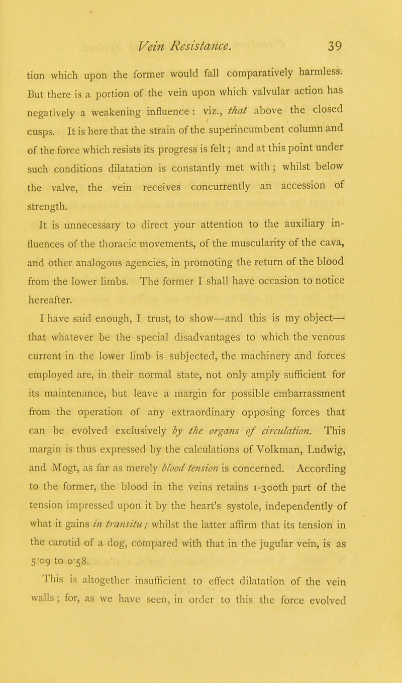 tion which upon the former would fall comparatively harmless. But there is a portion of the vein upon which valvular action has negatively a weakening influence : viz., that above the closed cusps. It is here that the strain of the superincumbent column and of the force which resists its progress is felt; and at this point under such conditions dilatation is constantly met with; whilst below the valve, the vein receives concurrently an accession of strength. It is unnecessary to direct your attention to the auxiliary in- fluences of the thoracic movements, of the muscularity of the cava, and other analogous agencies, in promoting the return of the blood from the lower limbs. The former I shall have occasion to notice hereafter. I have said enough, I trust, to show—and this is my object— that whatever be the special disadvantages to which the venous current in the lower limb is subjected, the machinery and forces employed are, in their normal state, not only amply sufficient for its maintenance, but leave a margin for possible embarrassment from the operation of any extraordinary opposing forces that can be evolved exclusively by the organs of circulation. This margin is thus expressed by the calculations of Volkman, Ludwig, and Mogt, as far as merely blood tension is concerned. According to the former, the blood in the veins retains i-3ooth part of the tension impressed upon it by the heart's systole, independently of what it gains in transitu; whilst the latter affirm that its tension in the carotid of a dog, compared with that in the jugular vein, is as 509 to o-58. This is altogether insufficient to effect dilatation of the vein walls j for, as we have seen, in order to this the force evolved