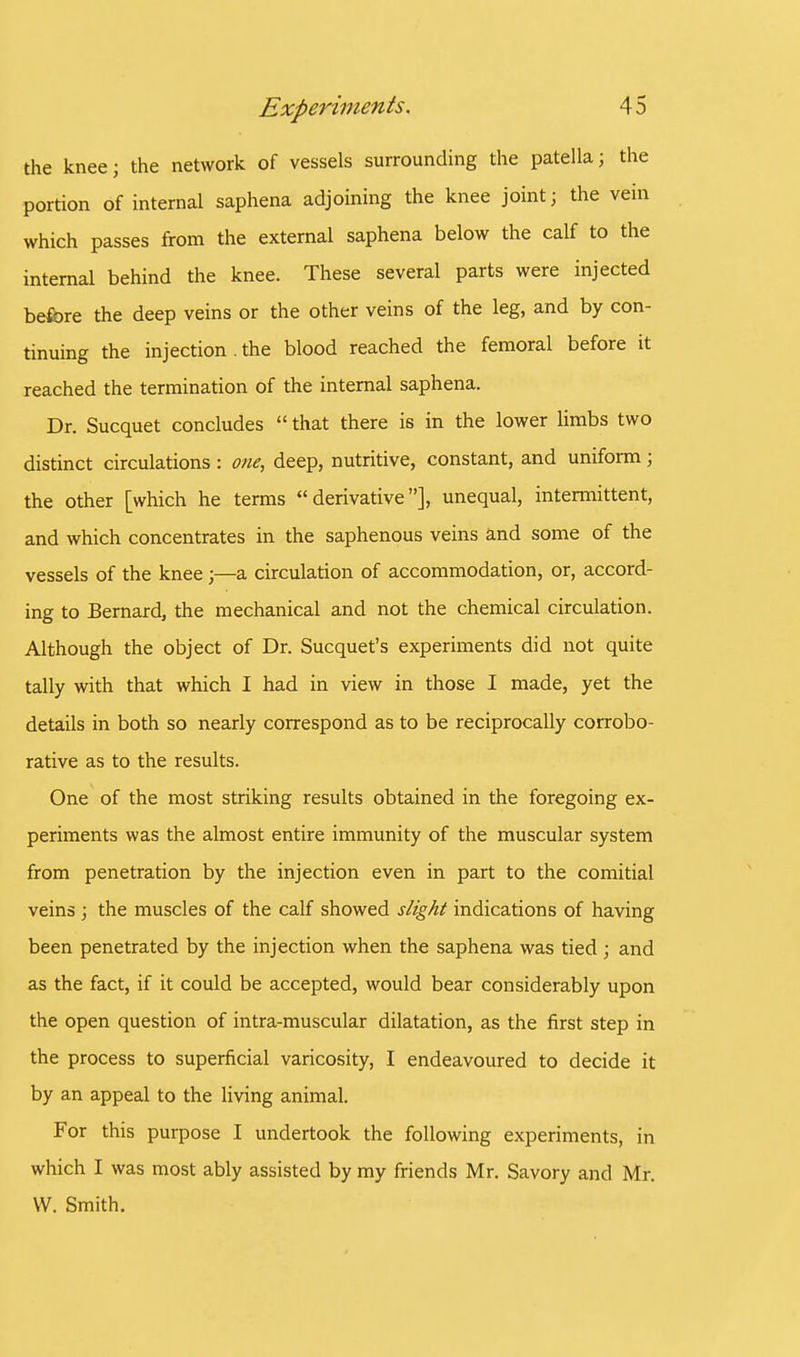 the knee; the network of vessels surrounding the patella; the portion of internal saphena adjoining the knee joint; the vein which passes from the external saphena below the calf to the internal behind the knee. These several parts were injected before the deep veins or the other veins of the leg, and by con- tinuing the injection . the blood reached the femoral before it reached the termination of the internal saphena. Dr. Sucquet concludes  that there is in the lower limbs two distinct circulations : one, deep, nutritive, constant, and uniform; the other [which he terms derivative], unequal, intermittent, and which concentrates in the saphenous veins and some of the vessels of the knee ;—a circulation of accommodation, or, accord- ing to Bernard, the mechanical and not the chemical circulation. Although the object of Dr. Sucquet's experiments did not quite tally with that which I had in view in those I made, yet the details in both so nearly correspond as to be reciprocally corrobo- rative as to the results. One of the most striking results obtained in the foregoing ex- periments was the almost entire immunity of the muscular system from penetration by the injection even in part to the comitial veins ; the muscles of the calf showed slight indications of having been penetrated by the injection when the saphena was tied ; and as the fact, if it could be accepted, would bear considerably upon the open question of intra-muscular dilatation, as the first step in the process to superficial varicosity, I endeavoured to decide it by an appeal to the living animal. For this purpose I undertook the following experiments, in which I was most ably assisted by my friends Mr. Savory and Mr. W. Smith.