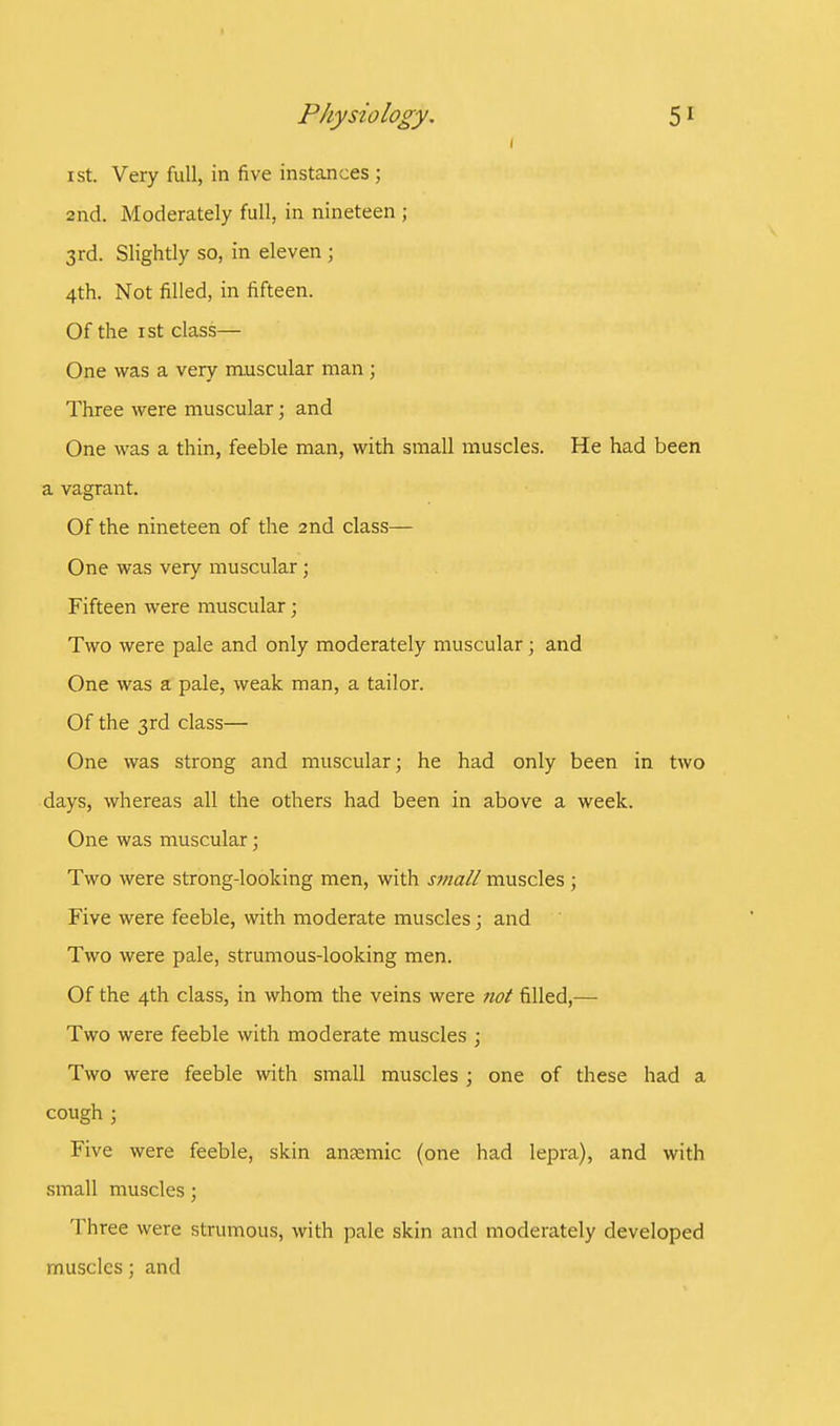 ist. Very full, in five instances ; 2nd. Moderately full, in nineteen ; 3rd. Slightly so, in eleven ; 4th. Not filled, in fifteen. Of the 1 st class— One was a very muscular man ; Three were muscular; and One was a thin, feeble man, with small muscles. He had been a vagrant. Of the nineteen of the 2nd class- One was very muscular; Fifteen Avere muscular; Two were pale and only moderately muscular; and One was a pale, weak man, a tailor. Of the 3rd class— One was strong and muscular; he had only been in two days, whereas all the others had been in above a week. One was muscular; Two were strong-looking men, with small muscles ; Five were feeble, with moderate muscles; and Two were pale, strumous-looking men. Of the 4th class, in whom the veins were not filled,— Two were feeble with moderate muscles ; Two were feeble with small muscles ; one of these had a cough ; Five were feeble, skin anaemic (one had lepra), and with small muscles; Three were strumous, with pale skin and moderately developed muscles; and