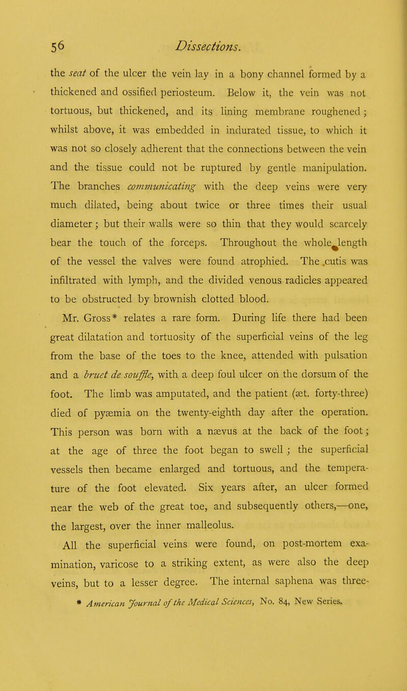 the seat of the ulcer the vein lay in a bony channel formed by a thickened and ossified periosteum. Below it, the vein was not tortuous, but thickened, and its lining membrane roughened; whilst above, it was embedded in indurated tissue, to which it was not so closely adherent that the connections between the vein and the tissue could not be ruptured by gentle manipulation. The branches communicating with the deep veins were very much dilated, being about twice or three times their usual diameter; but their walls were so thin that they would scarcely bear the touch of the forceps. Throughout the whole length of the vessel the valves were found atrophied. The .cutis was infiltrated with lymph, and the divided venous radicles appeared to be obstructed by brownish clotted blood. Mr. Gross* relates a rare form. During life there had been great dilatation and tortuosity of the superficial veins of the leg from the base of the toes to the knee, attended with pulsation and a bruet dc souffle, with a deep foul ulcer on the dorsum of the foot. The limb was amputated, and the patient (cet. forty-three) died of pyaemia on the twenty-eighth day after the operation. This person was born with a naevus at the back of the foot; at the age of three the foot began to swell ; the superficial vessels then became enlarged and tortuous, and the tempera- ture of the foot elevated. Six years after, an ulcer formed near the web of the great toe, and subsequently others,—one, the largest, over the inner malleolus. All the superficial veins were found, on post-mortem exa- mination, varicose to a striking extent, as were also the deep veins, but to a lesser degree. The internal saphena was three- * American Journal of the Medical Sciences, No. 84, New Series.