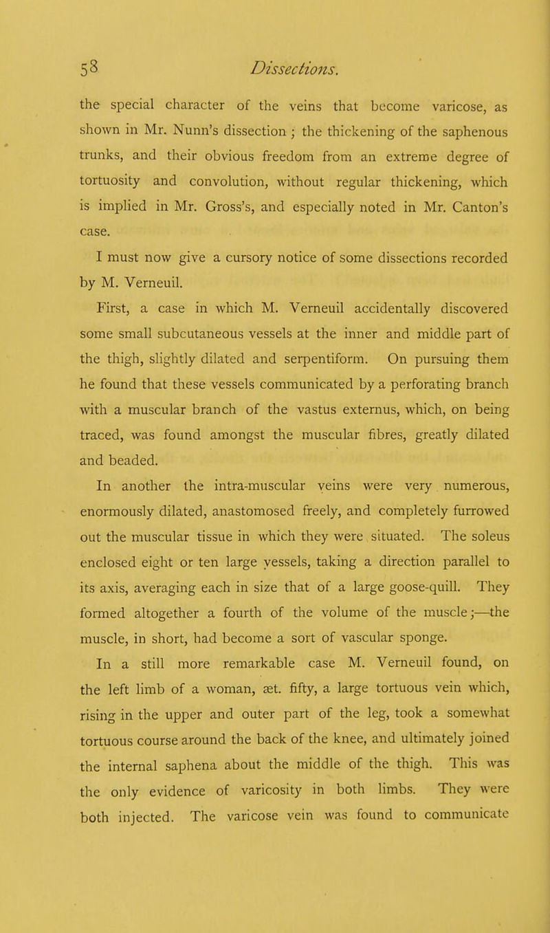 the special character of the veins that become varicose, as shown in Mr. Nunn's dissection ; the thickening of the saphenous trunks, and their obvious freedom from an extreme degree of tortuosity and convolution, without regular thickening, which is implied in Mr. Gross's, and especially noted in Mr. Canton's case. I must now give a cursory notice of some dissections recorded by M. Verneuil. First, a case in which M. Verneuil accidentally discovered some small subcutaneous vessels at the inner and middle part of the thigh, slightly dilated and serpentiform. On pursuing them he found that these vessels communicated by a perforating branch with a muscular branch of the vastus externus, which, on being traced, was found amongst the muscular fibres, greatly dilated and beaded. In another the intra-muscular veins were very numerous, enormously dilated, anastomosed freely, and completely furrowed out the muscular tissue in which they were situated. The soleus enclosed eight or ten large vessels, taking a direction parallel to its axis, averaging each in size that of a large goose-quill. They formed altogether a fourth of the volume of the muscle;—the muscle, in short, had become a sort of vascular sponge. In a still more remarkable case M. Verneuil found, on the left limb of a woman, set. fifty, a large tortuous vein which, rising in the upper and outer part of the leg, took a somewhat tortuous course around the back of the knee, and ultimately joined the internal saphena about the middle of the thigh. This was the only evidence of varicosity in both limbs. They were both injected. The varicose vein was found to communicate