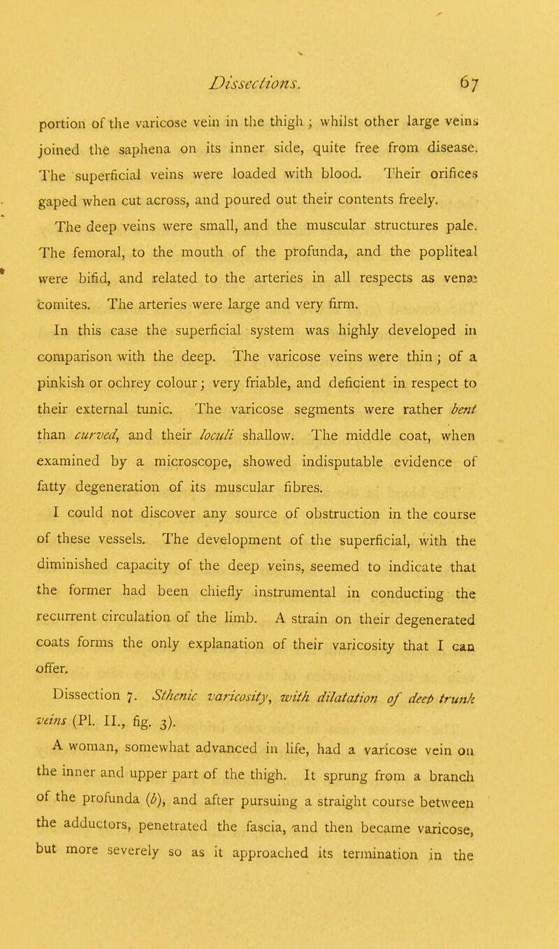 portion of the varicose vein in the thigh ; whilst other large veins joined the saphena on its inner side, quite free from disease. The superficial veins were loaded with blood. Their orifices gaped when cut across, and poured out their contents freely. The deep veins were small, and the muscular structures pale. The femoral, to the mouth of the profunda, and the popliteal were bifid, and related to the arteries in all respects as vena± comites. The arteries were large and very firm. In this case the superficial system was highly developed in comparison with the deep. The varicose veins were thin ; of a pinkish or ochrey colour; very friable, and deficient in respect to their external tunic. The varicose segments were rather bent than curved, and their loculi shallow. The middle coat, when examined by a microscope, showed indisputable evidence of fatty degeneration of its muscular fibres. I could not discover any source of obstruction in the course of these vessels. The development of the superficial, with the diminished capacity of the deep veins, seemed to indicate that the former had been chiefly instrumental in conducting the recurrent circulation of the limb. A strain on their degenerated coats forms the only explanation of their varicosity that I can offer. Dissection 7. Sthenic varicosity, with dilatation of deep trunk veins (PI. II., fig. 3). A woman, somewhat advanced in life, had a varicose vein on the inner and upper part of the thigh. It sprung from a branch of the profunda (b), and after pursuing a straight course between the adductors, penetrated the fascia, -and then became varicose, but more severely so as it approached its termination in the