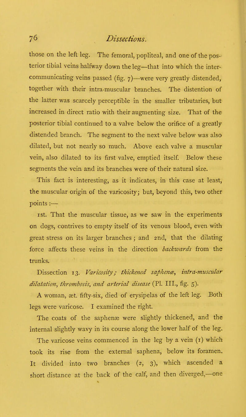 those on the left leg. The femoral, popliteal, and one of the pos- terior tibial veins halfway down the leg—that into which the inter- communicating veins passed (fig. 7)—were very greatly distended, together with their intra-muscular branches. The distention of the latter was scarcely perceptible in the smaller tributaries, but increased in direct ratio with their augmenting size. That of the posterior tibial continued to a valve below the orifice of a greatly distended branch. The segment to the next valve below was also dilated, but not nearly so much. Above each valve a muscular vein, also dilated to its first valve, emptied itself. Below these segments the vein and its branches were of their natural size. This fact is interesting, as it indicates, in this case at least, the muscular origin of the varicosity; but, beyond this, two other points :— 1 st. That the muscular tissue, as we saw in the experiments on dogs, contrives to empty itself of its venous blood, even with great stress on its larger branches; and 2nd, that the dilating force affects these veins in the direction backwards from the trunks. Dissection 13. Varicosity; thickened saflhence, intra-muscular dilatation^ thrombosis, and arterial disease (PI. III., fig. 5). A woman, set. fifty-six, died of erysipelas of the left leg. Both legs were varicose. I examined the right. The coats of the saphense were slightly thickened, and the internal slightly wavy in its course along the lower half of the leg. The varicose veins commenced in the leg by a vein (1) which took its rise from the external saphena, below its foramen. It divided into two branches (2, 3), which ascended a short distance at the back of the calf, and then diverged—one