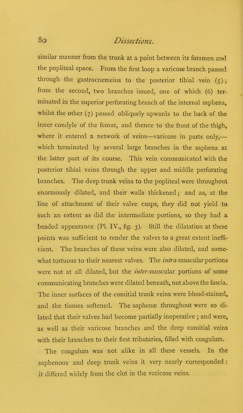 similar manner from the trunk at a point between its foramen and the popliteal space. From the first loop a varicose branch passed through the gastrocnemeius to the posterior tibial vein (5); from the second, two branches issued, one of which (6) ter- minated in the superior perforating branch of the internal saphena, whilst the other (7) passed obliquely upwards to the back of the inner condyle of the femur, and thence to the front of the thigh, where it entered a network of veins—varicose in parts only,— which terminated by several large branches in the saphena at the latter part of its course. This vein communicated with the posterior tibial veins through the upper and middle perforating branches. The deep trunk veins to the popliteal were throughout enormously dilated, and their walls thickened; and as, at the line of attachment of their valve cusps, they did not yield to such an extent as did the intermediate portions, so they had a beaded appearance (PI. IV., fig. 3). Still the dilatation at these points was sufficient to render the valves to a great extent ineffi- cient. The branches of these veins were also dilated, and some- what tortuous to their nearest valves. The zw/ra-muscular portions were not at all dilated, but the /«&r-muscular portions of some communicating branches were dilated beneath, not above the fascia. The inner surfaces of the comitial trunk veins were blood-stained, and the tissues softened. The saphense throughout were so di- lated that their valves had become partially inoperative ; and were, as well as their varicose branches and the deep comitial veins with their branches to their first tributaries, filled with coagulum. The coagulum was not alike in all these vessels. In the saphenous and deep trunk veins it very nearly corresponded : it differed widely from the clot in the varicose veins.