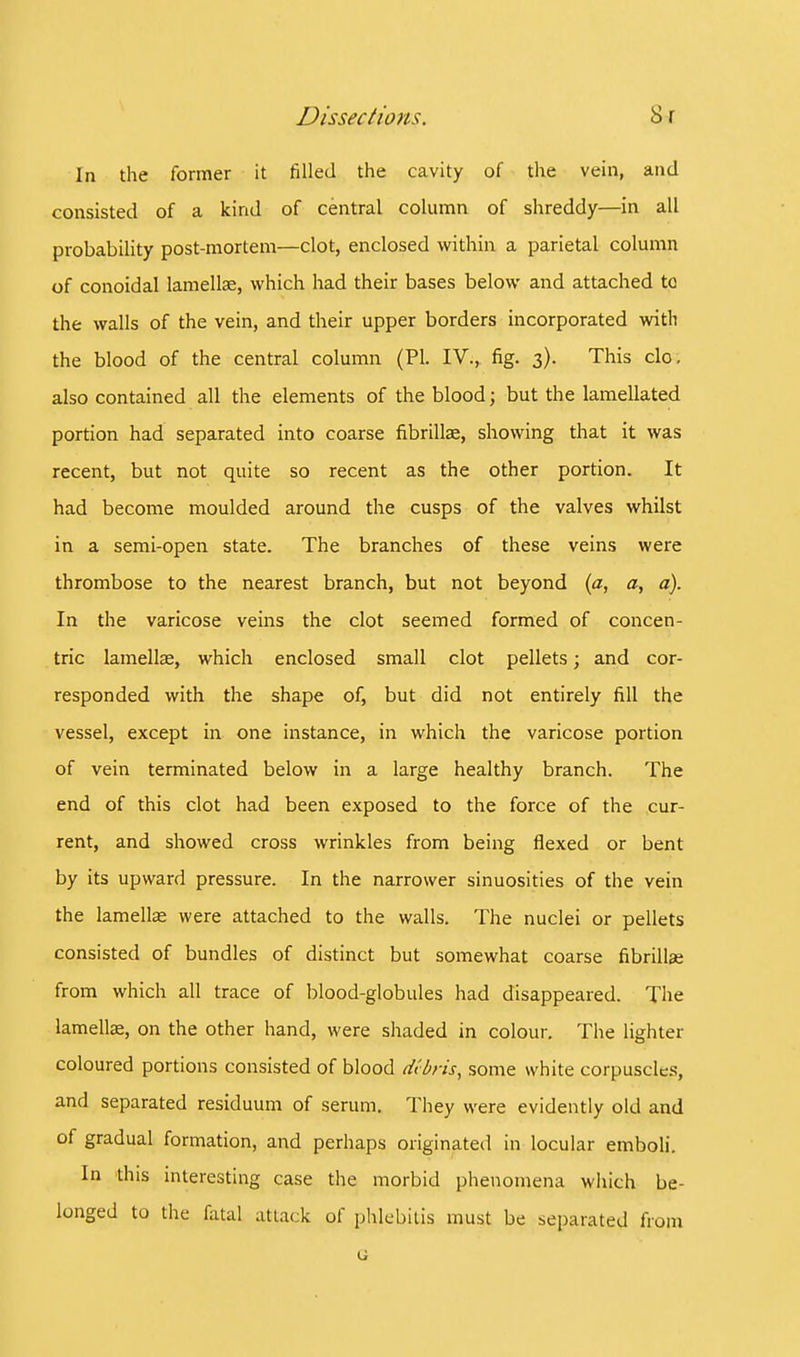 In the former it filled the cavity of the vein, and consisted of a kind of central column of shreddy—in all probability post-mortem—clot, enclosed within a parietal column of conoidal lamellae, which had their bases below and attached to the walls of the vein, and their upper borders incorporated with the blood of the central column (PL IV., fig. 3). This clo, also contained all the elements of the blood; but the lamellated portion had separated into coarse fibrillae, showing that it was recent, but not quite so recent as the other portion. It had become moulded around the cusps of the valves whilst in a semi-open state. The branches of these veins were thrombose to the nearest branch, but not beyond (a, a, a). In the varicose veins the clot seemed formed of concen- tric lamellae, which enclosed small clot pellets; and cor- responded with the shape of, but did not entirely fill the vessel, except in one instance, in which the varicose portion of vein terminated below in a large healthy branch. The end of this clot had been exposed to the force of the cur- rent, and showed cross wrinkles from being flexed or bent by its upward pressure. In the narrower sinuosities of the vein the lamellae were attached to the walls. The nuclei or pellets consisted of bundles of distinct but somewhat coarse fibrillae from which all trace of blood-globules had disappeared. The lamellae, on the other hand, were shaded in colour. The lighter coloured portions consisted of blood debris, some white corpuscles, and separated residuum of serum. They were evidently old and of gradual formation, and perhaps originated in locular emboli. In this interesting case the morbid phenomena which be- longed to the fatal attack of phlebitis must be separated from o