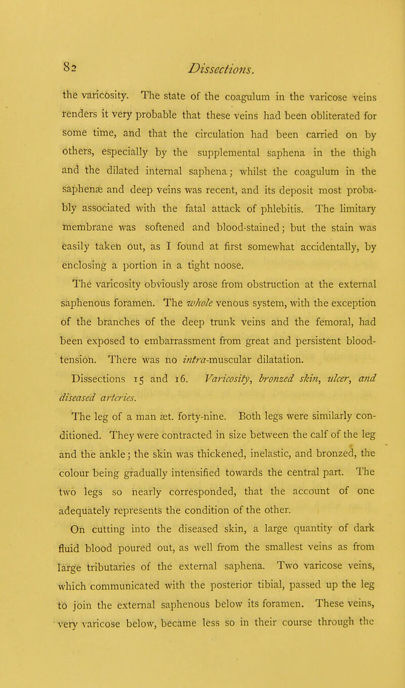 the varicosity. The state of the coagulum in the varicose veins renders it very probable that these veins had been obliterated for some time, and that the circulation had been carried on by others, especially by the supplemental saphena in the thigh and the dilated internal saphena; whilst the coagulum in the saphense and deep veins was recent, and its deposit most proba- bly associated with the fatal attack of phlebitis. The limitary membrane was softened and blood-stained; but the stain was easily taken out, as I found at first somewhat accidentally, by enclosing a portion in a tight noose. The varicosity obviously arose from obstruction at the external saphenous foramen. The whole venous system, with the exception of the branches of the deep trunk veins and the femoral, had been exposed to embarrassment from great and persistent blood- tension. There was no /«/m-muscular dilatation. Dissections 15 and 16. Varicosity, bronzed skin, nicer, and diseased arteries. The leg of a man set. forty-nine. Both legs were similarly con- ditioned. They were contracted in size between the calf of the leg and the ankle; the skin was thickened, inelastic, and bronzed, the colour being gradually intensified towards the central part. The two legs so nearly corresponded, that the account of one adequately represents the condition of the other. On cutting into the diseased skin, a large quantity of dark fluid blood poured out, as well from the smallest veins as from large tributaries of the external saphena. Two varicose veins, which communicated with the posterior tibial, passed up the leg to join the external saphenous below its foramen. These veins, very varicose below, became less so in their course through the