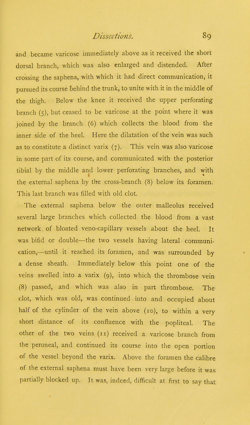 and became varicose immediately above as it received the short dorsal branch, which was also enlarged and distended. After crossing the saphena, with which it had direct communication, it pursued its course behind the trunk, to unite with it in the middle of the thigh. Below the knee it received the upper perforating branch (5), but ceased to be varicose at the point where it was joined by the branch (6) which collects the blood from the inner side of the heel. Here the dilatation of the vein was such as to constitute a distinct varix (7). This vein was also varicose in some part of its course, and communicated with the posterior tibial by the middle and lower perforating branches, and with the external saphena by the cross-branch (8) below its foramen. This last branch was filled with old clot. The external saphena below the outer malleolus received several large branches which collected the blood from a vast network of bloated veno-capillary vessels about the heel. It was bifid or double—the two vessels having lateral communi- cation,—until it reached its foramen, and was surrounded by a dense sheath. Immediately below this point one of the veins swelled into a varix (9), into which the thrombose vein (8) passed, and which was also in part thrombose. The clot, which was old, was continued into and occupied about half of the cylinder of the vein above (10), to within a very short distance of its confluence with the popliteal. The other of the two veins (n) received a varicose branch from the peroneal, and continued its course into the open portion of the vessel beyond the varix. Above the foramen the calibre of the external saphena must have been very large before it was partially blocked up. It was, indeed, difficult at first to say that