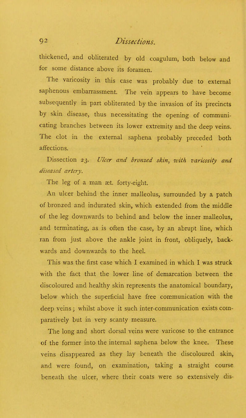thickened, and obliterated by old coagulum, both below and for some distance above its foramen. The varicosity in this case was probably due to external saphenous embarrassment. The vein appears to have become subsequently in part obliterated by the invasion of its precincts by skin disease, thus necessitating the opening of communi- cating branches between its lower extremity and the deep veins. The clot in the external saphena probably preceded both affections. Dissection 23. Ulcer and bronzed skin, with varicosity and diseased artery. The leg of a man set. forty-eight. An ulcer behind the inner malleolus, surrounded by a patch of bronzed and indurated skin, which extended from the middle of the leg downwards to behind and below the inner malleolus, and terminating, as is often the case, by an abrupt line, which ran from just above the ankle joint in front, obliquely, back- wards and downwards to the heel. This was the first case which I examined in which I was struck with the fact that the lower line of demarcation between the discoloured and healthy skin represents the anatomical boundary, below which the superficial have free communication with the deep veins; whilst above it such inter-communication exists com- paratively but in very scanty measure. The long and short dorsal veins were varicose to the entrance of the former into the internal saphena below the knee. These veins disappeared as they lay beneath the discoloured skin, and were found, on examination, taking a straight course beneath the ulcer, where their coats were so extensively dis-