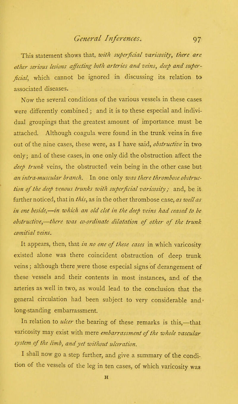 This statement shows that, with superficial varicosity, there are other serious lesions affecting both arteries and veins, deep and super- ficial, which cannot be ignored in discussing its relation to associated diseases. Now the several conditions of the various vessels in these cases were differently combined; and it is to these especial and indivi- dual groupings that the greatest amount of importance must be attached. Although coagula were found in the trunk veins in five out of the nine cases, these were, as I have said, obstructive in two only; and of these cases, in one only did the obstruction affect the deep trunk veins, the obstructed vein being in the other case but an intra-muscular bra7ich. In one only was there thrombose obstruc- tion of the deep venous trunks with superficial varicosity; and, be it further noticed, that in this, as in the other thrombose case, as ivellas in one beside,—in which an old clot in the deep veins had ceased to be obstructive,—there was co-ordinate dilatation of other of the tnmk comitial veins. It appears, then, that in no one of these cases in which varicosity existed alone was there coincident obstruction of deep trunk veins; although there were those especial signs of derangement of these vessels and their contents in most instances, and of the arteries as well in two, as would lead to the conclusion that the general circulation had been subject to very considerable and- long-standing embarrassment. In relation to ulcer the bearing of these remarks is this,—that varicosity may exist with mere embarrassment of the whole vascular system of the limb, and yet without ulceration. I shall now go a step further, and give a summary of the condi- tion of the vessels of the leg in ten cases, of which varicosity was H