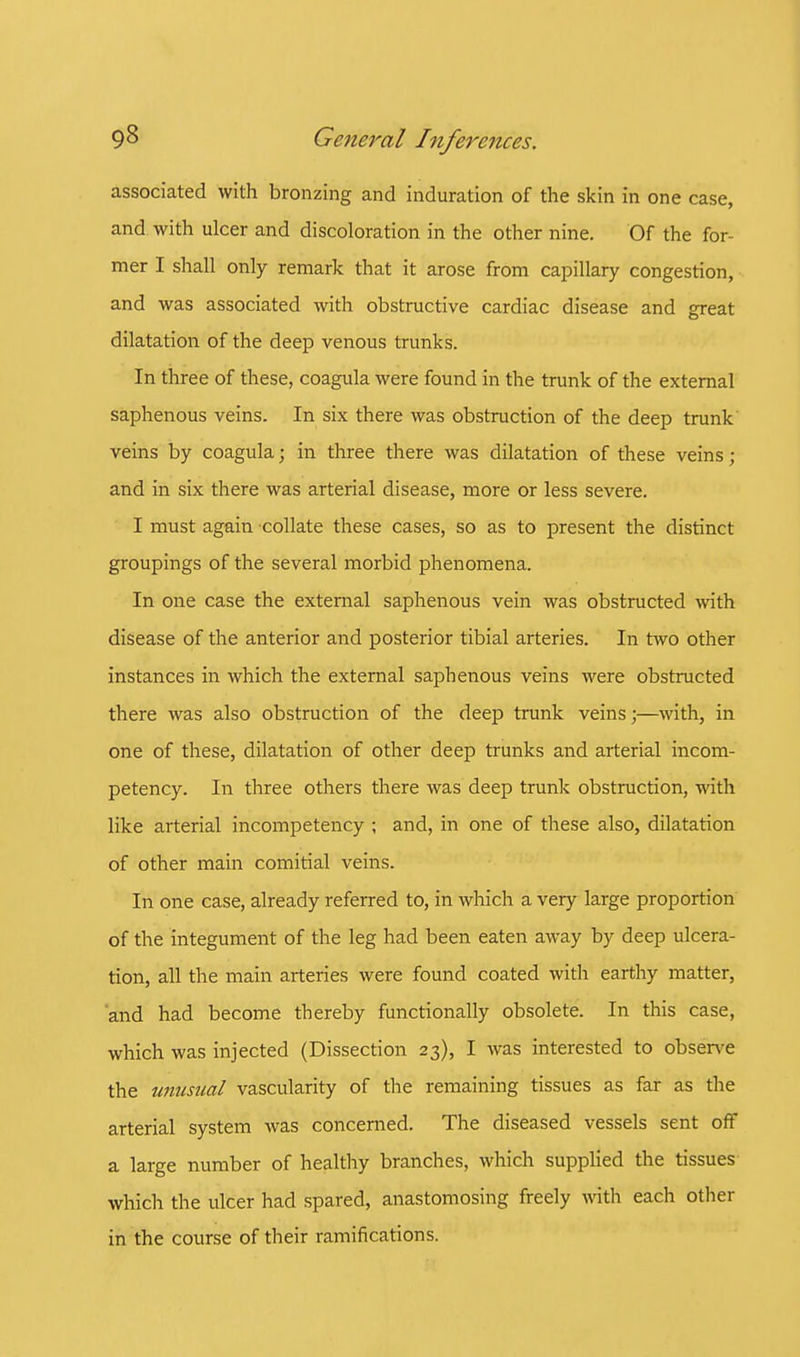 associated with bronzing and induration of the skin in one case, and with ulcer and discoloration in the other nine. Of the for- mer I shall only remark that it arose from capillary congestion, and was associated with obstructive cardiac disease and great dilatation of the deep venous trunks. In three of these, coagula were found in the trunk of the external saphenous veins. In six there was obstruction of the deep trunk veins by coagula; in three there was dilatation of these veins; and in six there was arterial disease, more or less severe. I must again collate these cases, so as to present the distinct groupings of the several morbid phenomena. In one case the external saphenous vein was obstructed with disease of the anterior and posterior tibial arteries. In two other instances in which the external saphenous veins were obstructed there was also obstruction of the deep trunk veins;—with, in one of these, dilatation of other deep trunks and arterial incom- petency. In three others there was deep trunk obstruction, with like arterial incompetency ; and, in one of these also, dilatation of other main comitial veins. In one case, already referred to, in which a very large proportion of the integument of the leg had been eaten away by deep ulcera- tion, all the main arteries were found coated with earthy matter, and had become thereby functionally obsolete. In this case, which was injected (Dissection 23), I was interested to observe the unusual vascularity of the remaining tissues as far as the arterial system was concerned. The diseased vessels sent off a large number of healthy branches, which supplied the tissues which the ulcer had spared, anastomosing freely with each other in the course of their ramifications.