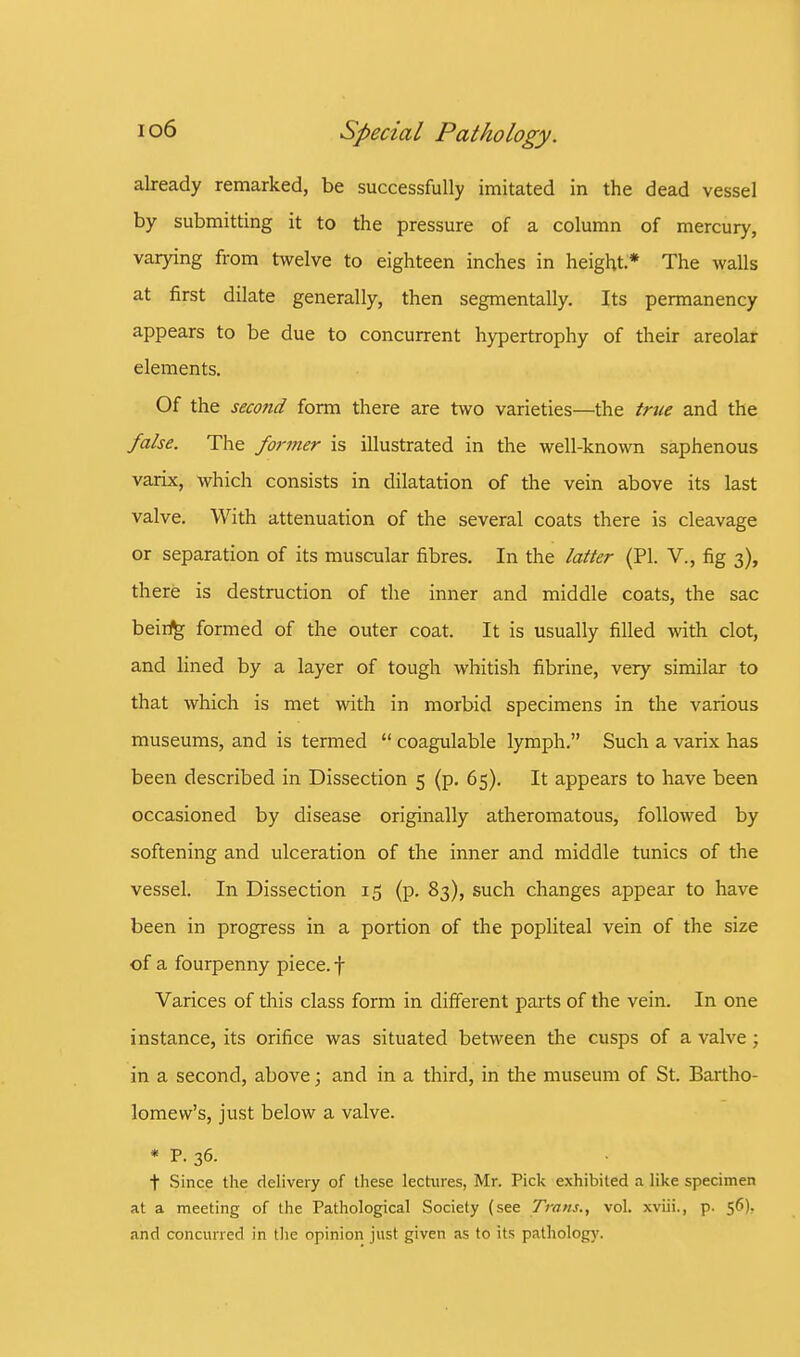 already remarked, be successfully imitated in the dead vessel by submitting it to the pressure of a column of mercury, varying from twelve to eighteen inches in height.* The walls at first dilate generally, then segmentally. Its permanency appears to be due to concurrent hypertrophy of their areolar elements. Of the second form there are two varieties—the true and the false. The former is illustrated in the well-known saphenous varix, which consists in dilatation of the vein above its last valve. With attenuation of the several coats there is cleavage or separation of its muscular fibres. In the latter (PI. V., fig 3), there is destruction of the inner and middle coats, the sac being formed of the outer coat. It is usually filled with clot, and lined by a layer of tough whitish fibrine, very similar to that which is met with in morbid specimens in the various museums, and is termed  coagulable lymph. Such a varix has been described in Dissection 5 (p. 65). It appears to have been occasioned by disease originally atheromatous, followed by softening and ulceration of the inner and middle tunics of the vessel. In Dissection 15 (p. 83), such changes appear to have been in progress in a portion of the popliteal vein of the size of a fourpenny piece, f Varices of this class form in different parts of the vein. In one instance, its orifice was situated between the cusps of a valve; in a second, above; and in a third, in the museum of St. Bartho- lomew's, just below a valve. * P- 36. t Since the delivery of these lectures, Mr. Pick exhibited a like specimen at a meeting of the Pathological Society (see Trans., vol. xviii., p. 56). and concurred in the opinion just given as to its pathology.