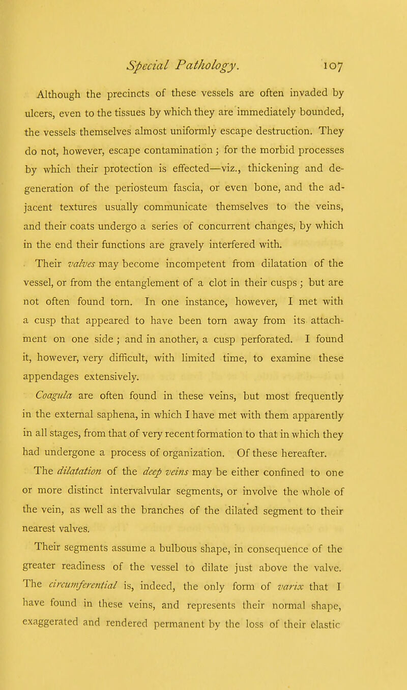 Although the precincts of these vessels are often invaded by ulcers, even to the tissues by which they are immediately bounded, the vessels themselves almost uniformly escape destruction. They do not, however, escape contamination j for the morbid processes by which their protection is effected—viz., thickening and de- generation of the periosteum fascia, or even bone, and the ad- jacent textures usually communicate themselves to the veins, and their coats undergo a series of concurrent changes, by which in the end their functions are gravely interfered with. Their valves may become incompetent from dilatation of the vessel, or from the entanglement of a clot in their cusps; but are not often found torn. In one instance, however, I met with a cusp that appeared to have been torn away from its attach- ment on one side ; and in another, a cusp perforated. I found it, however, very difficult, with limited time, to examine these appendages extensively. Coagula are often found in these veins, but most frequently in the external saphena, in which I have met with them apparently in all stages, from that of very recent formation to that in which they had undergone a process of organization. Of these hereafter. The dilatation of the deep veins may be either confined to one or more distinct intervalvular segments, or involve the whole of the vein, as well as the branches of the dilated segment to their nearest valves. Their segments assume a bulbous shape, in consequence of the greater readiness of the vessel to dilate just above the valve. The circumferential is, indeed, the only form of varix that I have found in these veins, and represents their normal shape, exaggerated and rendered permanent by the loss of their elastic