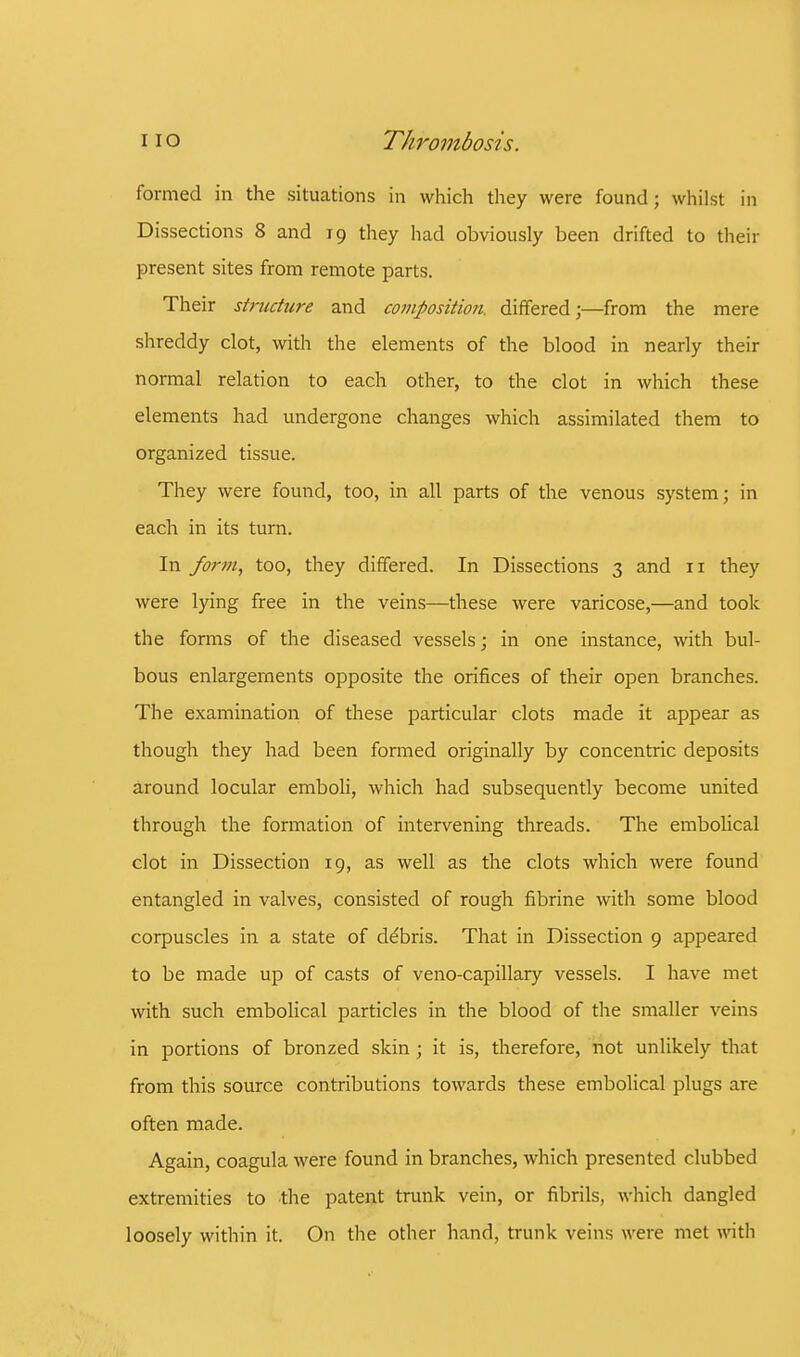 formed in the situations in which they were found; whilst in Dissections 8 and 19 they had obviously been drifted to their present sites from remote parts. Their structure and composition, differed;—from the mere shreddy clot, with the elements of the blood in nearly their normal relation to each other, to the clot in which these elements had undergone changes which assimilated them to organized tissue. They were found, too, in all parts of the venous system; in each in its turn. In fo?-m, too, they differed. In Dissections 3 and 11 they were lying free in the veins—these were varicose,—and took the forms of the diseased vessels; in one instance, with bul- bous enlargements opposite the orifices of their open branches. The examination of these particular clots made it appear as though they had been formed originally by concentric deposits around locular emboli, which had subsequently become united through the formation of intervening threads. The embolical clot in Dissection 19, as well as the clots which were found entangled in valves, consisted of rough fibrine with some blood corpuscles in a state of debris. That in Dissection 9 appeared to be made up of casts of veno-capillary vessels. I have met with such embolical particles in the blood of the smaller veins in portions of bronzed skin; it is, therefore, not unlikely that from this source contributions towards these embolical plugs are often made. Again, coagula were found in branches, which presented clubbed extremities to the patent trunk vein, or fibrils, which dangled loosely within it. On the other hand, trunk veins were met with