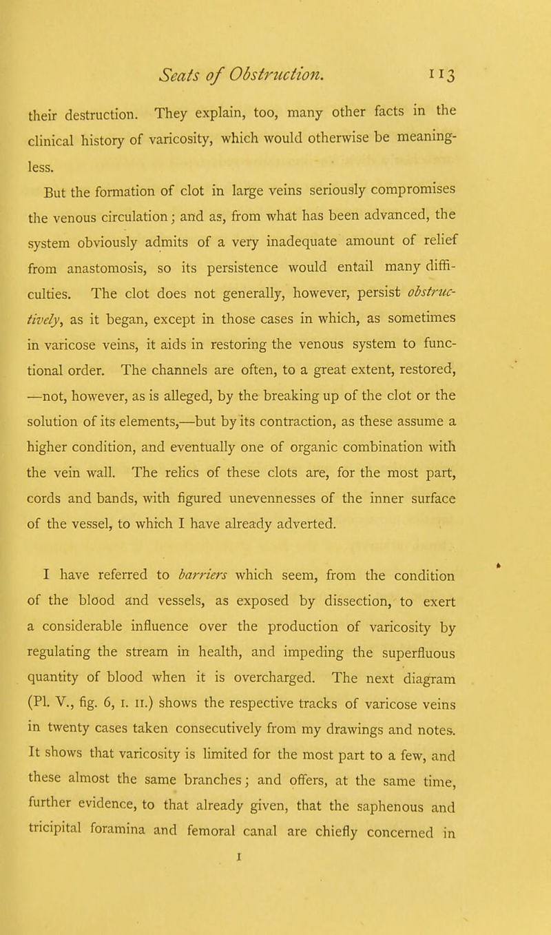 their destruction. They explain, too, many other facts in the clinical history of varicosity, which would otherwise be meaning- less. But the formation of clot in large veins seriously compromises the venous circulation; and as, from what has been advanced, the system obviously admits of a very inadequate amount of relief from anastomosis, so its persistence would entail many diffi- culties. The clot does not generally, however, persist obstruc- tively, as it began, except in those cases in which, as sometimes in varicose veins, it aids in restoring the venous system to func- tional order. The channels are often, to a great extent, restored, —not, however, as is alleged, by the breaking up of the clot or the solution of its elements,—but by its contraction, as these assume a higher condition, and eventually one of organic combination with the vein wall. The relics of these clots are, for the most part, cords and bands, with figured unevennesses of the inner surface of the vessel, to which I have already adverted. I have referred to barriers which seem, from the condition of the blood and vessels, as exposed by dissection, to exert a considerable influence over the production of varicosity by regulating the stream in health, and impeding the superfluous quantity of blood when it is overcharged. The next diagram (PI. V., fig. 6, r. 11.) shows the respective tracks of varicose veins in twenty cases taken consecutively from my drawings and notes. It shows that varicosity is limited for the most part to a few, and these almost the same branches; and offers, at the same time, further evidence, to that already given, that the saphenous and tricipital foramina and femoral canal are chiefly concerned in I