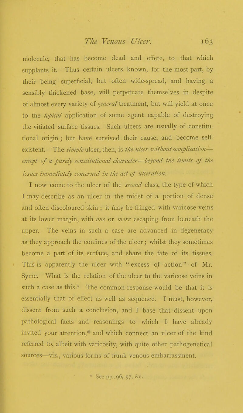 molecule, that has become dead and effete, to that which supplants it. Thus certain ulcers known, for the most part, by their being superficial, but often wide-spread, and having a sensibly thickened base, will perpetuate themselves in despite of almost every variety of general treatment, but will yield at once to the topical application of some agent capable of destroying the vitiated surface tissues. Such ulcers are usually of constitu- tional origin; but have survived their cause, and become self- existent. The simple ulcer, then, is the ulcer without complication— except of a purely constitutional character—beyond the limits of the issues immediately concerned in the act of ulceration. I now come to the ulcer of the second class, the type of which I may describe as an ulcer in the midst of a portion of dense and often discoloured skin ; it may be fringed with varicose veins at its lower margin, with one or more escaping from beneath the upper. The veins in such a case are advanced in degeneracy as they approach the confines of the ulcer; whilst they sometimes become a part of its surface, and share the fate of its tissues. This' is apparently the ulcer with  excess of action of Mr. Syme. What is the relation of the ulcer to the varicose veins in such a case as this ? The common response would be that it is essentially that of effect as well as sequence. I must, however, dissent from such a conclusion, and I base that dissent upon pathological facts and reasonings to which I have already invited your attention,* and which connect an ulcer of the kind referred to, albeit with varicosity, with quite other pathogenetical sources—viz., various forms of trunk venous embarrassment. * Sec pp.. 96, 97, &c.