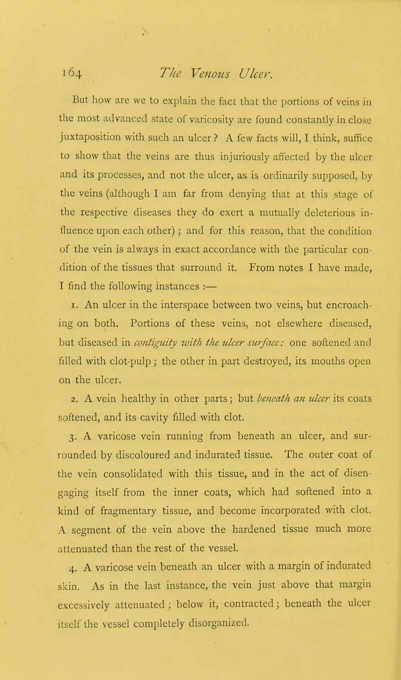 But how are we to explain the fact that the portions of veins in the most advanced state of varicosity are found constantly in close juxtaposition with such an ulcer ? A few facts will, I think, suffice to show that the veins are thus injuriously affected by the ulcer and its processes, and not the ulcer, as is ordinarily supposed, by the veins (although I am far from denying that at this stage of the respective diseases they do exert a mutually deleterious in- fluence upon each other); and for this reason, that the condition of the vein is always in exact accordance with the particular con- dition of the tissues that surround it. From notes I have made, I find the following instances :— 1. An ulcer in the interspace between two veins, but encroach- ing on both. Portions of these veins, not elsewhere diseased, but diseased in contiguity with the ulcer surface: one softened and filled with clot-pulp; the other in part destroyed, its mouths open on the ulcer. 2. A vein healthy in other parts; but beneath an ulcer its coats softened, and its cavity filled with clot. 3. A varicose vein running from beneath an ulcer, and sur- rounded by discoloured and indurated tissue. The outer coat of the vein consolidated with this tissue, and in the act of disen- gaging itself from the inner coats, which had softened into a kind of fragmentary tissue, and become incorporated with clot. A segment of the vein above the hardened tissue much more attenuated than the rest of the vessel. 4. A varicose vein beneath an ulcer with a margin of indurated skin. As in the last instance, the vein just above that margin excessively attenuated ; below it, contracted; beneath the ulcer itself the vessel completely disorganized.