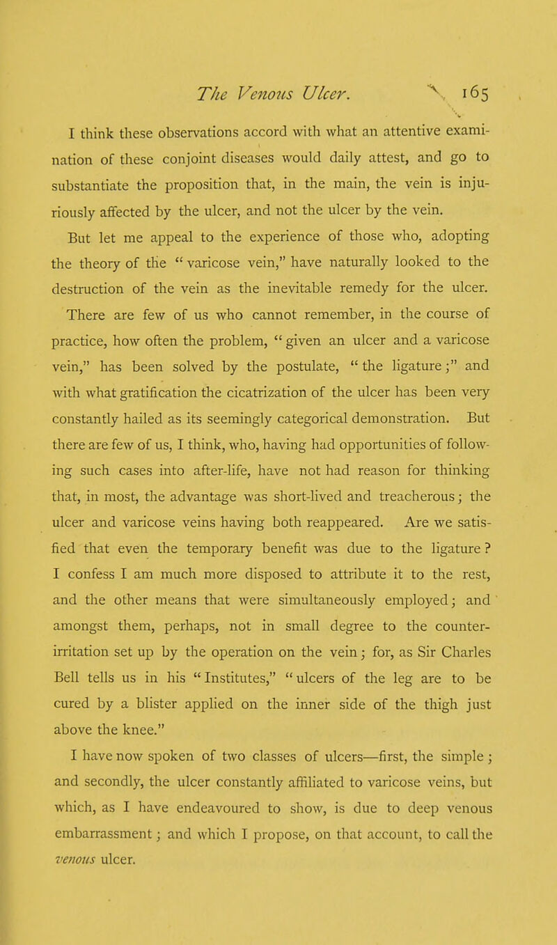 I think these observations accord with what an attentive exami- nation of these conjoint diseases would daily attest, and go to substantiate the proposition that, in the main, the vein is inju- riously affected by the ulcer, and not the ulcer by the vein. But let me appeal to the experience of those who, adopting the theory of the  varicose vein, have naturally looked to the destruction of the vein as the inevitable remedy for the ulcer. There are few of us who cannot remember, in the course of practice, how often the problem,  given an ulcer and a varicose vein, has been solved by the postulate,  the ligature; and with what gratification the cicatrization of the ulcer has been very constantly hailed as its seemingly categorical demonstration. But there are few of us, I think, who, having had opportunities of follow- ing such cases into after-life, have not had reason for thinking that, in most, the advantage was short-lived and treacherous; the ulcer and varicose veins having both reappeared. Are we satis- fied that even the temporary benefit was due to the ligature ? I confess I am much more disposed to attribute it to the rest, and the other means that were simultaneously employed; and amongst them, perhaps, not in small degree to the counter- irritation set up by the operation on the vein; for, as Sir Charles Bell tells us in his Institutes, ulcers of the leg are to be cured by a blister applied on the inner side of the thigh just above the knee. I have now spoken of two classes of ulcers—first, the simple ; and secondly, the ulcer constantly affiliated to varicose veins, but which, as I have endeavoured to show, is due to deep venous embarrassment; and which I propose, on that account, to call the venous ulcer.