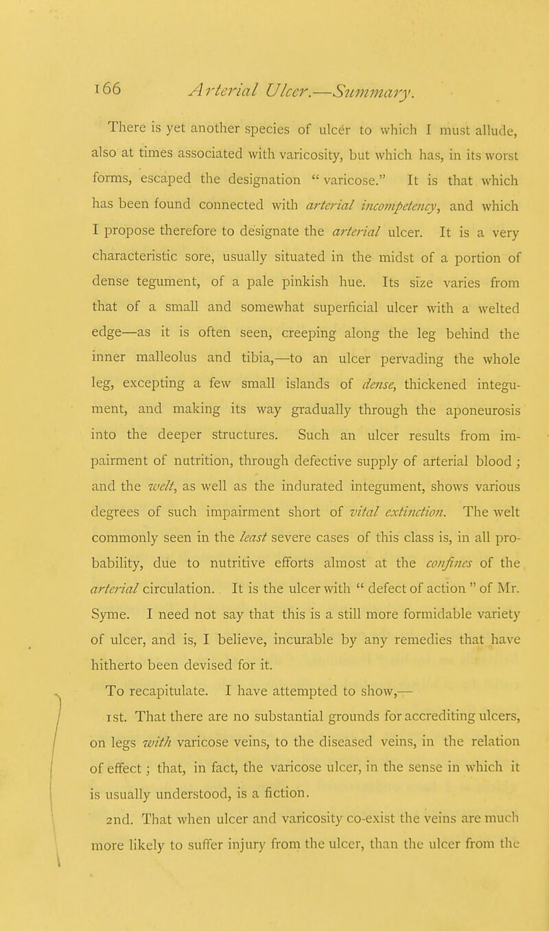 There is yet another species of ulcer to which I must allude, also at times associated with varicosity, but which has, in its worst forms, escaped the designation  varicose. It is that which has been found connected with arterial incompetency, and which I propose therefore to designate the arterial ulcer. It is a very characteristic sore, usually situated in the midst of a portion of dense tegument, of a pale pinkish hue. Its size varies from that of a small and somewhat superficial ulcer with a welted edge—as it is often seen, creeping along the leg behind the inner malleolus and tibia,—to an ulcer pervading the whole leg, excepting a few small islands of dense, thickened integu- ment, and making its way gradually through the aponeurosis into the deeper structures. Such an ulcer results from im- pairment of nutrition, through defective supply of arterial blood ; and the welt, as well as the indurated integument, shows various degrees of such impairment short of vital extinction. The welt commonly seen in the least severe cases of this class is, in all pro- bability, due to nutritive efforts almost at the confines of the arterial circulation. It is the ulcer with  defect of action  of Mr. Syme. I need not say that this is a still more formidable variety of ulcer, and is, I believe, incurable by any remedies that have hitherto been devised for it. To recapitulate. I have attempted to show,— ist. That there are no substantial grounds for accrediting ulcers, on legs with varicose veins, to the diseased veins, in the relation of effect; that, in fact, the varicose ulcer, in the sense in which it is usually understood, is a fiction. 2nd. That when ulcer and varicosity co-exist the veins are much more likely to suffer injury from the ulcer, than the ulcer from the