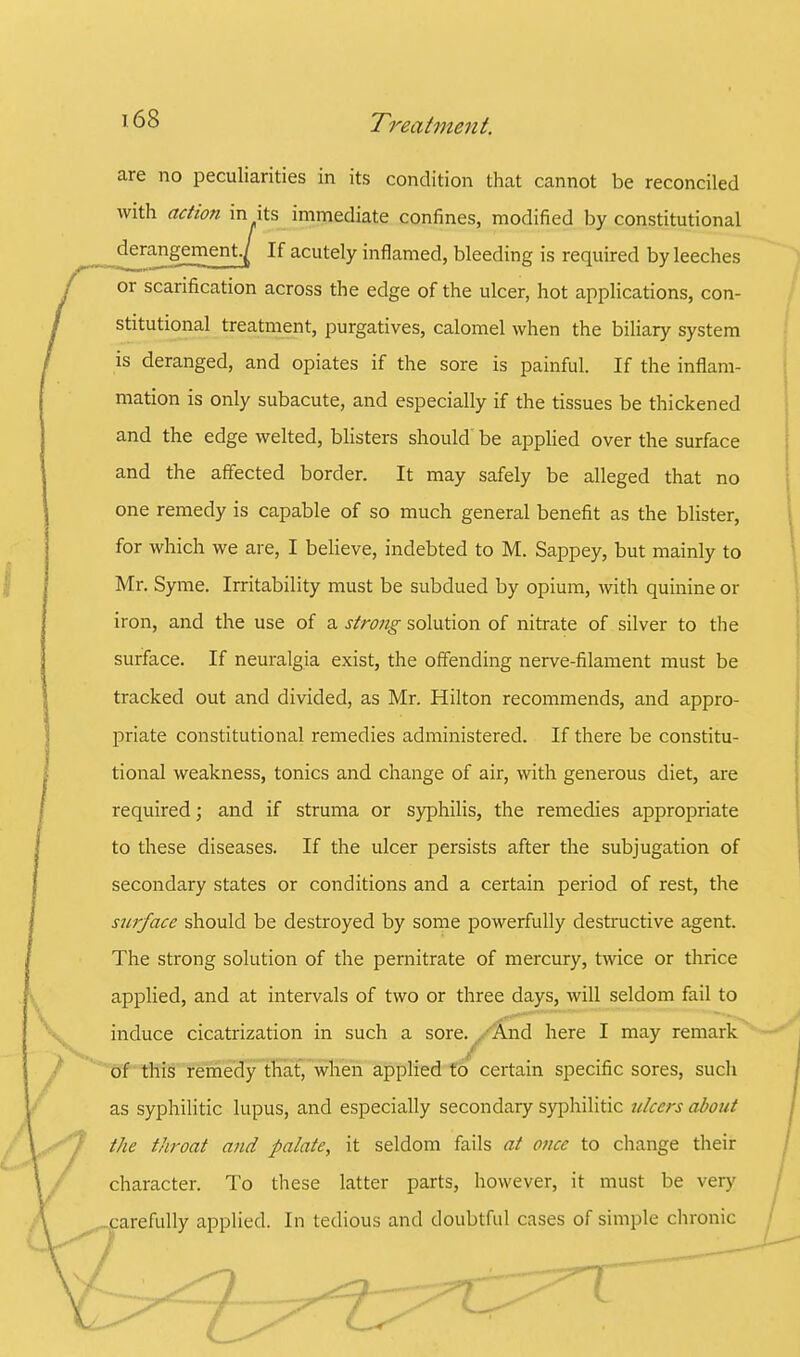 are no peculiarities in its condition that cannot be reconciled with action in its immediate confines, modified by constitutional derangement./ If acutely inflamed, bleeding is required by leeches or scarification across the edge of the ulcer, hot applications, con- is deranged, and opiates if the sore is painful. If the inflam- mation is only subacute, and especially if the tissues be thickened and the edge welted, blisters should' be applied over the surface and the affected border. It may safely be alleged that no one remedy is capable of so much general benefit as the blister, for which we are, I believe, indebted to M. Sappey, but mainly to Mr. Syme. Irritability must be subdued by opium, with quinine or iron, and the use of a strong solution of nitrate of silver to the surface. If neuralgia exist, the offending nerve-filament must be tracked out and divided, as Mr. Hilton recommends, and appro- priate constitutional remedies administered. If there be constitu- tional weakness, tonics and change of air, with generous diet, are required; and if struma or syphilis, the remedies appropriate to these diseases. If the ulcer persists after the subjugation of secondary states or conditions and a certain period of rest, the surface should be destroyed by some powerfully destructive agent. The strong solution of the pernitrate of mercury, twice or thrice applied, and at intervals of two or three days, will seldom fail to induce cicatrization in such a sore. /And here I may remark / of this remedy that, when applied to certain specific sores, such as syphilitic lupus, and especially secondary syphilitic ulcers about the throat and palate, it seldom fails at once to change their character. To these latter parts, however, it must be very arefully applied. In tedious and doubtful cases of simple chronic stitutional treatment, purgatives, calomel when the biliary system