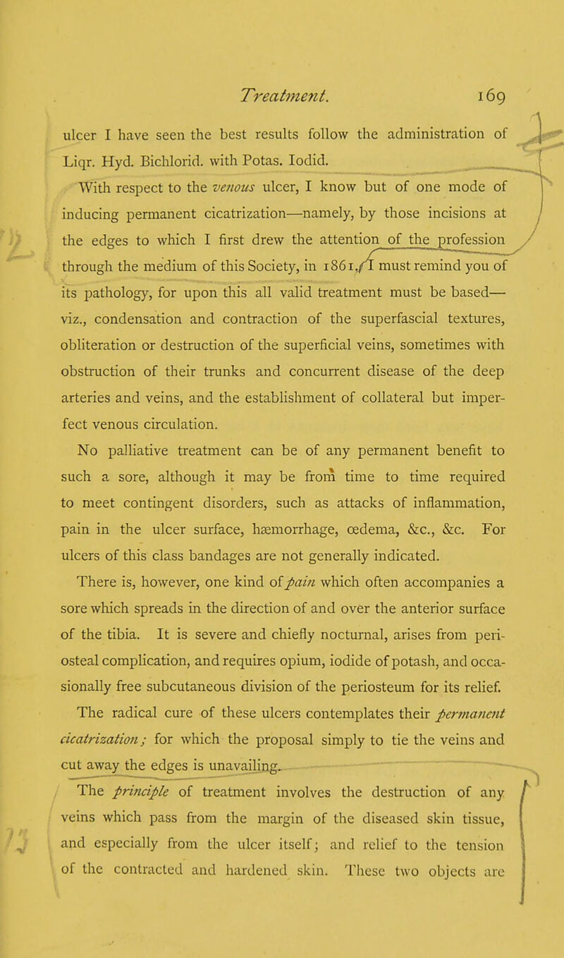 ulcer I have seen the best results follow the administration of Liqr. Hyd. Bichlorid. with Potas. Iodid. With respect to the venous ulcer, I know but of one mode of inducing permanent cicatrization—namely, by those incisions at the edges to which I first drew the attention of the profession through the medium of this Society, in 1861 ./l must remind you of its pathology, for upon this all valid treatment must be based— viz., condensation and contraction of the superfascial textures, obliteration or destruction of the superficial veins, sometimes with obstruction of their trunks and concurrent disease of the deep arteries and veins, and the establishment of collateral but imper- fect venous circulation. No palliative treatment can be of any permanent benefit to such a sore, although it may be from time to time required to meet contingent disorders, such as attacks of inflammation, pain in the ulcer surface, haemorrhage, oedema, &c, &c. For ulcers of this class bandages are not generally indicated. There is, however, one kind of pain which often accompanies a sore which spreads in the direction of and over the anterior surface of the tibia. It is severe and chiefly nocturnal, arises from peri- osteal complication, and requires opium, iodide of potash, and occa- sionally free subcutaneous division of the periosteum for its relief. The radical cure of these ulcers contemplates their permanent cicatrization; for which the proposal simply to tie the veins and cut away the edges is unavailing. The principle of treatment involves the destruction of any veins which pass from the margin of the diseased skin tissue, and especially from the ulcer itself; and relief to the tension of the contracted and hardened skin. These two objects are
