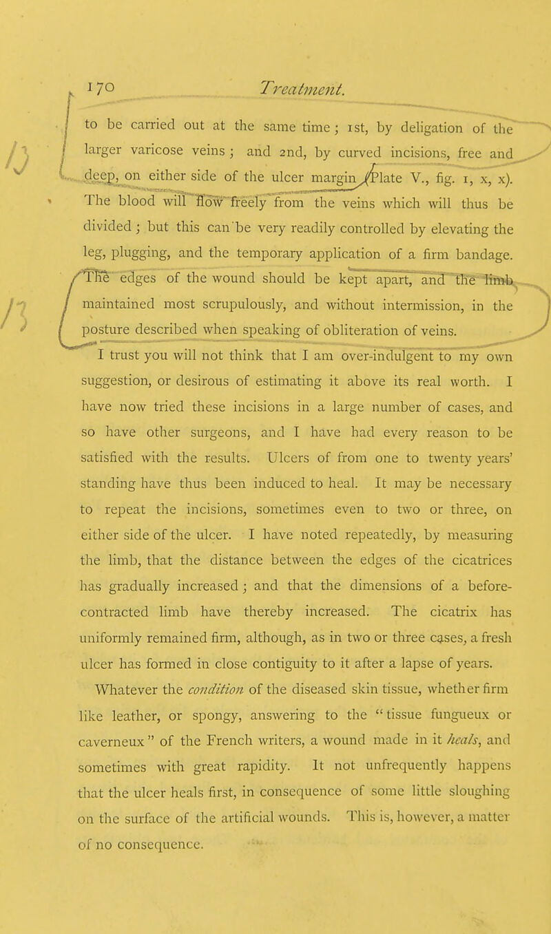 17° Treatment. to be carried out at the same time; ist, by deligation of the larger varicose veins ; and 2nd, by curved incisions, free and deep, on either side of the ulcer margin iTlate V., fig. 1, x, x). ^^^^^v^raewio^fc^^^ am M 1Mmn. The blood will flow freely from the veins which will thus be divided ; but this can be very readily controlled by elevating the leg, plugging, and the temporary application of a firm bandage. /The edges of the wound should be kept apart, and the limb / maintained most scrupulously, and without intermission, in the / posture described when speaking of obliteration of veins, I trust you will not think that I am over-indulgent to my own suggestion, or desirous of estimating it above its real worth. I have now tried these incisions in a large number of cases, and so have other surgeons, and I have had every reason to be satisfied with the results. Ulcers of from one to twenty years' standing have thus been induced to heal. It may be necessary to repeat the incisions, sometimes even to two or three, on either side of the ulcer. I have noted repeatedly, by measuring the limb, that the distance between the edges of the cicatrices has gradually increased; and that the dimensions of a before- contracted limb have thereby increased. The cicatrix has uniformly remained firm, although, as in two or three cases, a fresh ulcer has formed in close contiguity to it after a lapse of years. Whatever the condition of the diseased skin tissue, whether firm like leather, or spongy, answering to the  tissue fungueux or caverneux  of the French writers, a wound made in it heals, and sometimes with great rapidity. It not unfrequently happens that the ulcer heals first, in consequence of some little sloughing on the surface of the artificial wounds. This is, however, a matter of no consequence.
