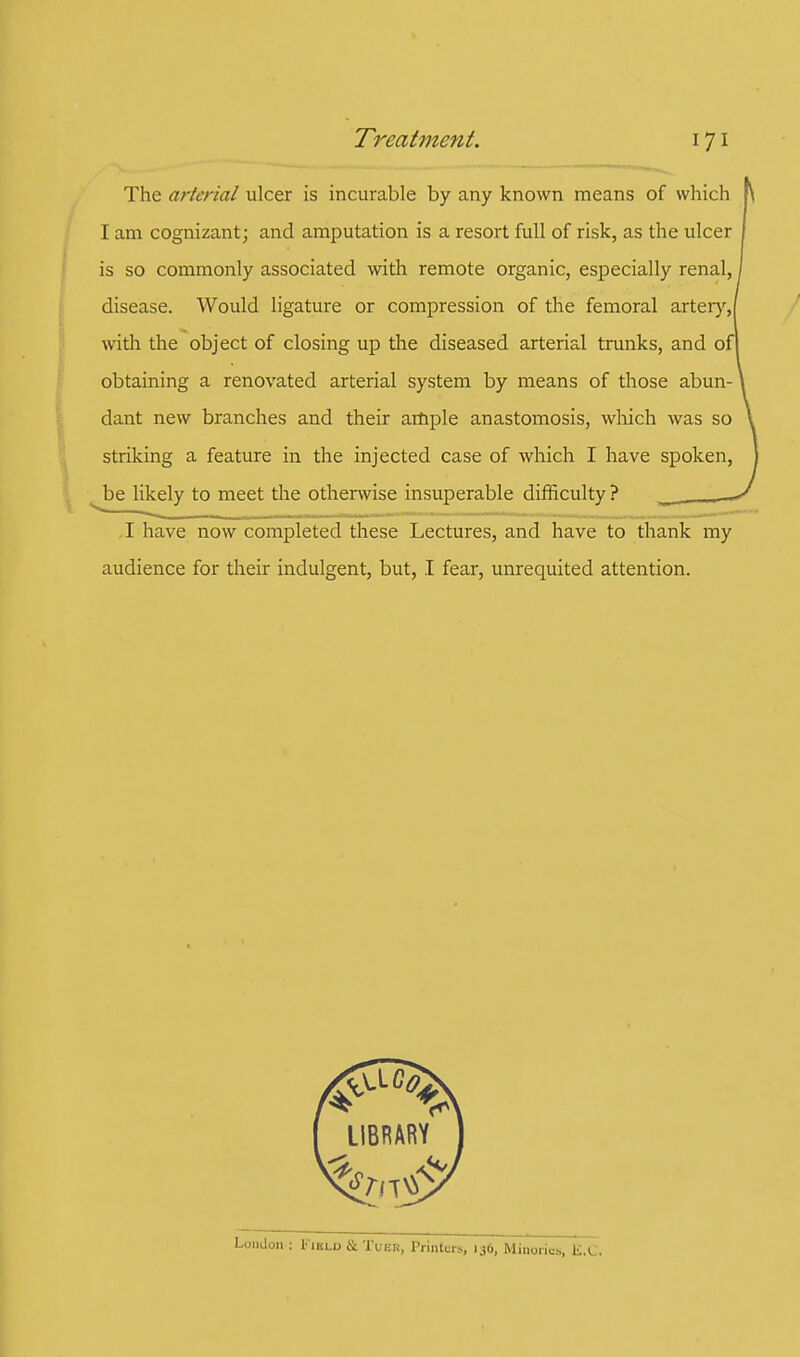 The arterial ulcer is incurable by any known means of which I am cognizant; and amputation is a resort full of risk, as the ulcer is so commonly associated with remote organic, especially renal, disease. Would ligature or compression of the femoral artery, with the object of closing up the diseased arterial trunks, and of obtaining a renovated arterial system by means of those abun- dant new branches and their ample anastomosis, which was so striking a feature in the injected case of which I have spoken, be likely to meet the otherwise insuperable difficulty ? I have now completed these Lectures, and have to thank my audience for their indulgent, but, I fear, unrequited attention.