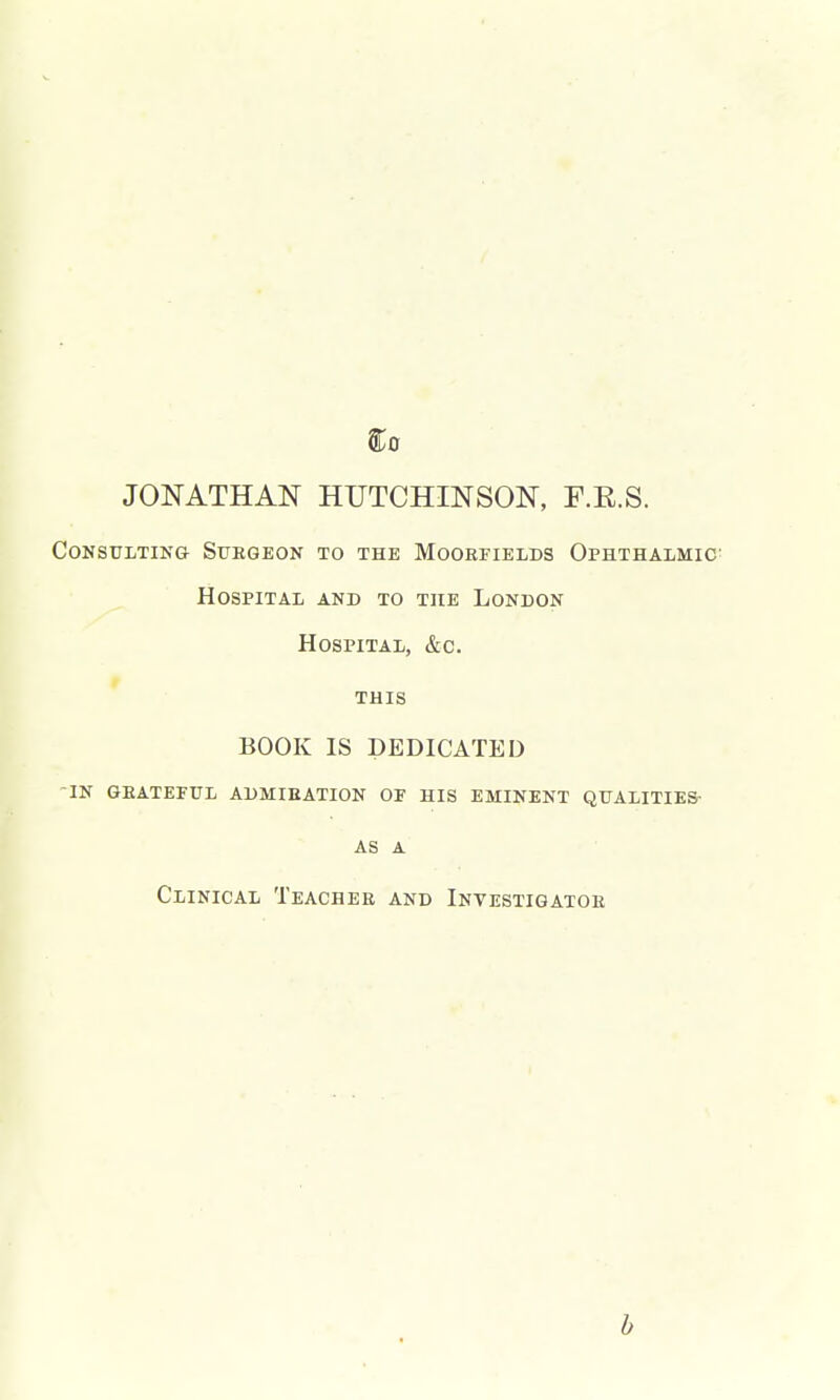 ^0 JONATHAN HUTCHINSON, F.R.S. CoNSULTiNe Stiegeon to the Mookfields Ophthalmic' Hospital and to the London Hospital, &c. THIS BOOK IS DEDICATED -in GEATErUL ADMIEATION OF HIS EMINENT QUALITIES- as a Clinical Teacher and Investigatoe b