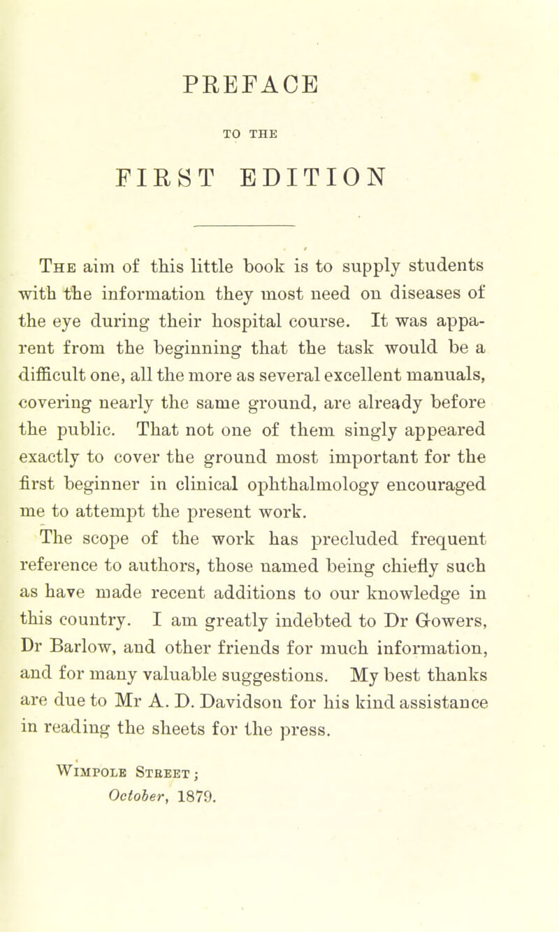 TO THE FIRST EDITION The aim of this little book is to supply students with the information they most need on diseases of the eye during their hospital course. It was appa- rent from the beginning that the task would be a difficult one, all the more as several excellent manuals, covering nearly the same ground, are already before the public. That not one of them singly appeared exactly to cover the ground most important for the first beginner in clinical ophthalmology encoui'aged me to attempt the present work. The scope of the work has precluded frequent reference to authors, those named being chiefly such as have made recent additions to our knowledge in this country. I am greatly indebted to Dr Growers, Dr Barlow, and other friends for much information, and for many valuable suggestions. My best thanks are due to Mr A. J). Davidson for his kind assistance in reading the sheets for the press. WiMPOLE StKEET; October, 1879.