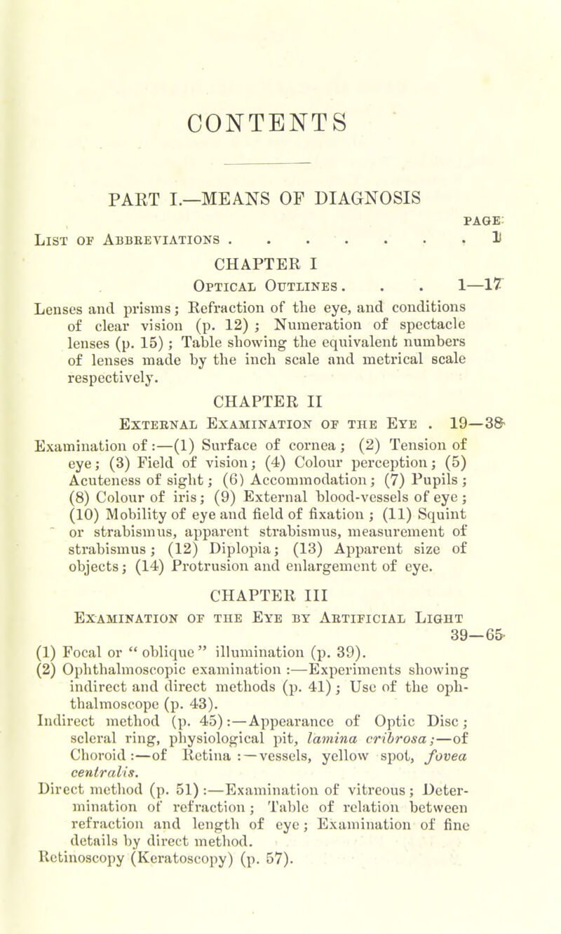 CONTENTS PAET I.—MEANS OF DIAGNOSIS page; List or Abbeeviations .1 CHAPTER I Optical Outlines . . . 1—IT Lenses and prisms; Refraction of the eye, and conditions of clear vision (p. 12) ; Numeration of spectacle lenses (p. 15); Table showing the equivalent numbers of lenses made by the inch scale and metrical scale respectively. CHAPTER II External Examination of the Eye . 19—3& Examination of :—(1) Surface of cornea; (2) Tension of eye; (3) Field of vision; (4) Colour perception; (5) Acutencss of sight; (6) Accommodation; (7) Pupils; (8) Colour of iris; (9) External blood-vessels of eye ; (10) Mobility of eye and field of fixation ; (11) Squint or strabismus, apparent strabismus, measurement of strabismus; (12) Diplopia; (13) Apparent size of objects; (14) Protrusion and enlargement of eye. CHAPTER III Examination of the Eye by Aetificial Light 39—65- (1) Focal or oblique illumination (p, 39). (2) Ophthalmoscopic examination :—Experiments showing indirect and direct methods (p. 41); Use of the oph- thalmoscope (p. 43). Indirect method (p. 45):—Appearance of Optic Disc; scleral ring, physiological pit, lamina crihrosa;—of Choroid:—of Retina: — vessels, yellow spot, fovea centralis. Direct method (p. 51) :—Examination of vitreous; Deter- mination of refraction; Table of relation between refraction and length of eye; Examination of fine details by direct method. Retinoscopy (Keratoscopy) (p. 57).