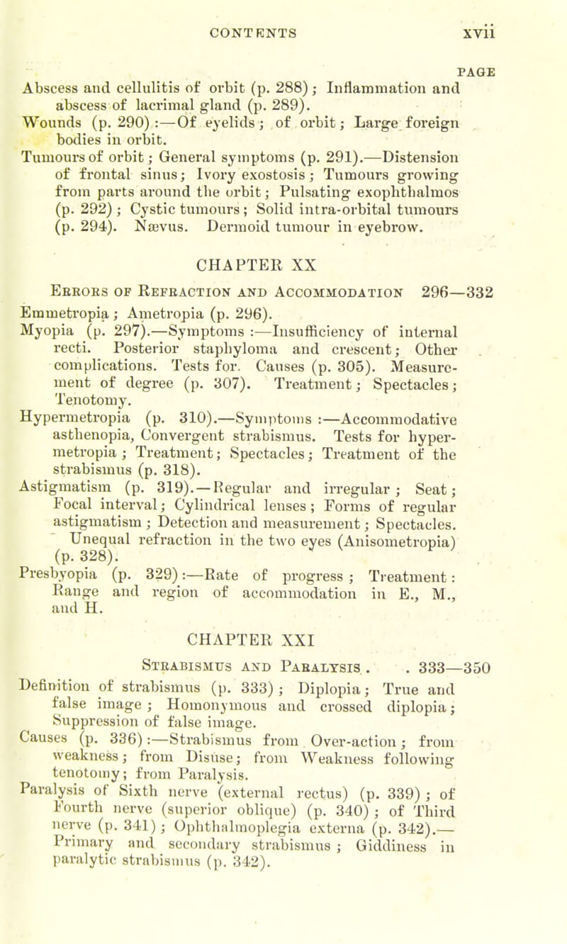 PAGE Abscess and cellulitis of orbit (p. 288); Inflammation and abscess of lacrimal gland (p. 289). Wounds (p. 290):—Of eyelids; of orbit; Large;foreign bodies in orbit. Tumours of orbit; General symptoms (p. 291).—Distension of frontal sinus; Ivory exostosis; Tumours growing from parts around tlie orbit; Pulsating exophthalmos (p. 292) ; Cystic tumours; Solid intra-orbital tumours (p. 294). Naevus. Dermoid tumour in eyebrow. CHAPTER XX Ebeobs of Refraction and Accommodation 296—332 Emmetropia ; Ametropia (p. 296). Myopia (p. 297).—Symptoms :—Insufficiency of internal recti. Posterior staphyloma and crescent; Other complications. Tests for. Causes (p. 305). Measure- ment of degree (p. 307). Treatment; Spectacles; Tenotomy. Hypermetropia (p. 310).—Syin))toiiis :—Accommodative asthenopia. Convergent strabismus. Tests for hyper- metropia ; Treatment; Spectacles; Treatment of the strabismus (p. 318). Astigmatism (p. 319). —Regular and irregular; Seat; Focal interval; Cylindrical lenses; Forms of regular astigmatism; Detection and measurement; Spectacles. Unequal refraction in the two eyes (Anisometropia) (p. 328). Presbyopia (p. 329):—Rate of progress ; Ti'eatment: Range and region of accommodation in E., M., and H. CHAPTER XXI Strabismus and Pahalysis.. . 333—350 Definition of strabismus (p. 333); Diplopia; True and false image ; Homonymous and crossed diplopia; Suppression of false image. Causes (p. 336):—Strabismus from Over-action; from weakness; from Disuse; from Weakness following tenotomy; from Paralysis. Paralysis of Sixth nerve (external rectus) (p. 339) ; of Fourth nerve (superior oblique) (p. 340) ; of Third nerve (p. 341); Ophthiilmoplegia externa (p. 342).— Primary and secondary strabismus ; Giddiness in paralytic strabismus (p. 342).