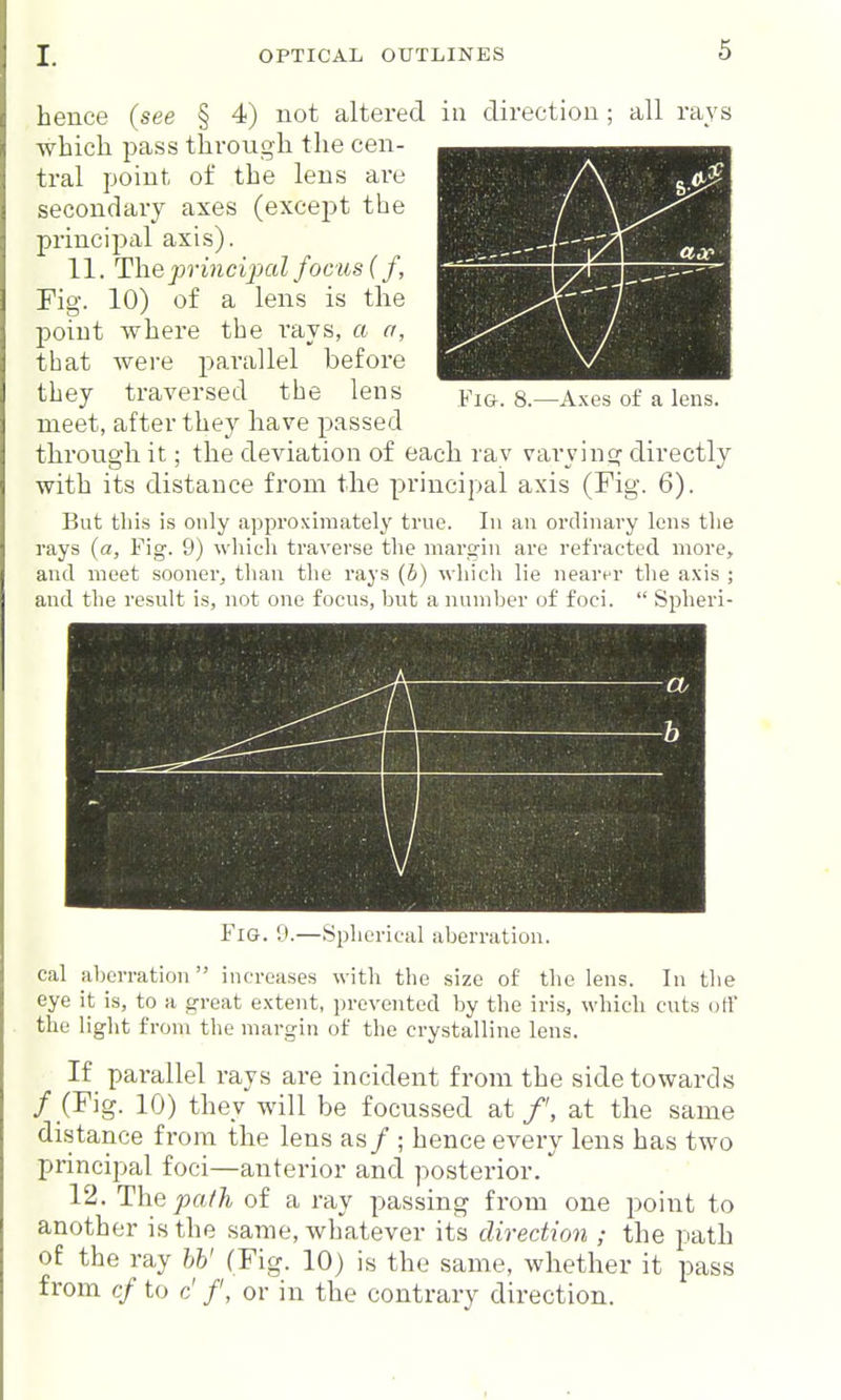 hence (see § 4) not altered in direction ; all rays which pass through the cen- ti-al point of the lens are secondary axes (except the principal axis). 11. Theprincijxtlfociisif, Fig. 10) of a lens is tlie point where the rays, a a, that were parallel before they traversed the lens Fig. 8.—Axes of a lens, meet, after they have passed througli it; the deviation of each rav vai'ving directly with its distance from the principal axis (Fig. 6). Bat this is only approximately trne. In an ordinary lens the rays (a, Fig. 9) which traverse the mai'gin are refracted more, and meet sooner, tlian the rays {b) whicli lie nearer the axis ; and the result is, not one focus, hut anuuil)er of foci.  Spheri- = rl CO V— b Fig. 9.—Spherical aberration. cal aberration increases with the size of the lens. In the eye it is, to a great extent, prevented by the iris, which cuts off the light from the margin of the crystalline lens. If parallel rays are incident from the side towards / (Fig. 10) they will be focussed at /', at the same distance from the lens as/ ; hence every lens has two principal foci—anterior and posterior.' 12. The fafh of a ray passing from one point to another is the same, whatever its direction ; the path of the ray hV (Fig. 10) is the same, whether it pass from cf to c' /, or in the contrary direction.