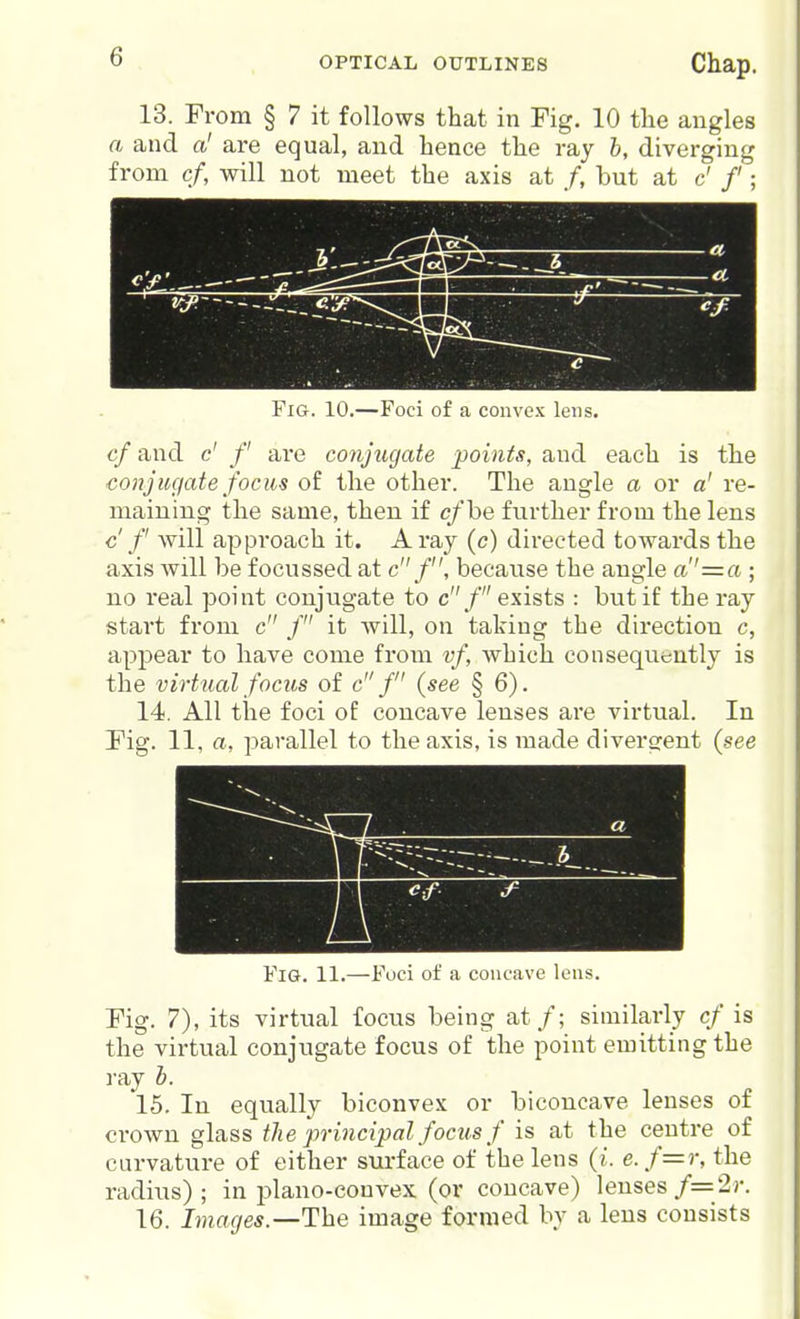 13. From § 7 it follows that in Fig. 10 the angles a and a' are equal, and hence the ray h, diverging from cf, will not meet the axis at /, but at c' /'; Fig. 10.—Foci of a convex lens. cf and c' /' are conjuyate points, and each is the conjugate focm of the other. The angle a or a' re- maining the same, then if c/be further from the lens c f will approach it. A ray (c) directed towards the axis will be focussed at c/, because the angle a''=a ; no real point conjugate to c f exists : but if the ray start from c / it Avill, on taking the direction c, appear to have come from vf, which consequently is the virtual focus of c f {see § 6). 14. All the foci of concave lenses are virtual. In Fig. 11, a, parallel to the axis, is made divergent (see I ■ Fig. 11.—Foci of a concave lens. Fig. 7), its virtual focus being at/; similarly cf is the virtual conjugate focus of the point emitting the ray b. 15. In equally biconvex or biconcave lenses of crown glass the principal focus f is at the centre of curvature of either surface of the lens {i. e. f=r, the radius) ; in plano-convex (or concave) lenses f=2r. 16. Images.—The image formed by a lens consists