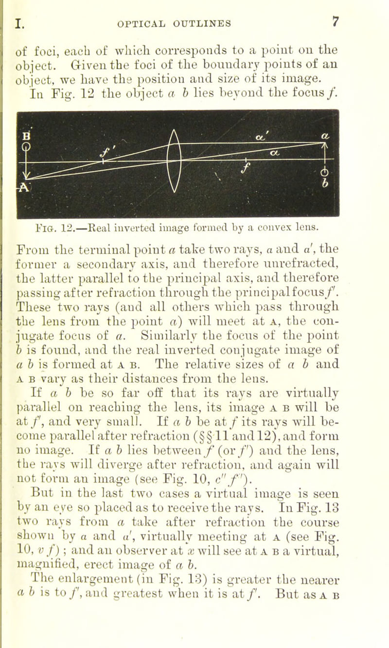 of foci, each of wliicli corresponds to a poiut on tlie object. Given the foci of the bomidar}' jwints of an object, we have the position and size of its image. In Fig. 12 the object a b lies beyond the focus/. ol' Ob • h Fig. 12.—Real invortecl image formed by a convex lens. From the terminal point a take two rays, a and d, the former a secondary axis, and therefore unrefracted, the latter pai-allel to the principal axis, and therefoi'e passing after refraction through the principal focus/'. These two rays (and all otliers which pass through the lens from the point a) will meet at a, the con- jugate foens of a. Similarly the focus of the point \> is found, and the real inverted conjugate image of a b is formed at a b. The relative sizes of a h and A B vary as their distances from the lens. If a b be so far off that its rays are virtually parallel on reaching the lens, its image a b will be at /', and very small. If a b be at / its rays will be- come parallel after refraction (§§11 and 12), and form no image. If a b lies between/ (or /') and the lens, the rays will diverge after refraction, and again will not form an image (see Fig. 10, c/'). But in the last two cases a virtual image is seen by an eye so placed as to receive the rays. In Fig. 13 two rays from a take after refraction the course shown by a and a', virtually meeting at a (see Fig. 10, V f); and an observer at x will see at a b a virtual, magnified, erect image of a b. The enlargement (in Fig. 13) is greater the nearer a b is to/', and greatest when it is at/'. But as a b